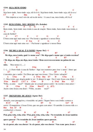 1244. SEJA BEM-VINDO 
C G C 
Seja bem-vindo, bem-vindo seja, olê-le-ô-ô / Seja bem-vindo, bem-vindo seja, olê-le-a-a / 
C7 F Dm G C 
380 
Não importa se você veio do sul ou do norte: / A casa é sua, meu irmão, olê-le-a! 
1245. BEM-VINDO, MEU IRMÃO! (Pe. Zezinho) 
C F C G C F C 
Bem-vindo, bem-vindo meu irmão à casa de oração / Bem-vindo, bem-vindo meu irmão, à 
G C 
casa do Senhor! 
C C7 F C G C 
É bom estar aqui mais uma vez / Pra louvar e agradecer o nosso Deus 
C7 F Fm C G C 
É bom estar aqui mais uma vez / Pra louvar e agradecer o nosso Deus 
1246. ME DIGA QUAL É O NOME (Agnus Dei) +1 
E F#m B7 E 
Me diga, meu irmão, qual é o nome seu? / Me diga qual o nome que o irmão recebeu? 
E7 A E B7 
/ Me diga, me diga, me diga, meu irmão / Deus escreveu seu nome na palma de sua 
E 
mão. Meu nome é (......) 
E F#m B7 E 
1 - (.....) é bem-vindo à casa do Senhor / Aqui nos reunimos para viver o amor / Amor que 
E7 A E B7 E 
é encontro, paz e união / Foi Deus que aqui nos trouxe / Viva Cristo: salvação! 
A C#m D A F#m Bm E7 D C#m E 
2 - Meu irmão, que alegria poder te ver / E abraçá-lo aqui / Em ti vejo Jesus a me dizer: / 
F#m Bm-E7 A E7 A C#m D A F#m Bm E7 
"Filho, eu amo você!" / Quanta paz no coração posso sentir / Ao revelar o meu amor / 
D C#m E F#m Bm-E7 A (E7) 
Assim sinto Jesus a me dizer: / "Filho, eu amo você!" 
1247. TRENZINHO DE JESUS (Agnus Dei) 
D A A7 
Atenção, seus passageiros, o trenzinho vai partir / Segure bem o seu irmão: comece a 
D A7 D D7 G G#º D 
sorrir / O maquinista é Jesus Cristo, que nos guia com amor / O caminho é a nossa vida e o 
Bm Em A7 D 
combustível, o louvor. 
A7 D A7 D A7 
Piuí, piuí, tcha, tcha, tcha / Piuí, piuí, tcha, tcha, tcha / No trenzinho de Jesus também 
D A7 D 
quero passear / No trenzinho de Jesus também quero passear. 
A7 D A7 D A7 
Se ele parar, não vou chorar / Se ele parar, não vou chorar / Vou rezar para Jesus e 
 