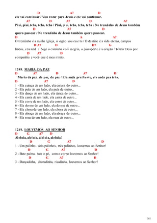381 
D A7 D 
ele vai continuar / Vou rezar para Jesus e ele vai continuar. 
A7 D A7 D A7 
Piuí, piuí, tcha, tcha, tcha / Piuí, piuí, tcha, tcha, tcha / No trenzinho de Jesus também 
D A7 D 
quero passear / No trenzinho de Jesus também quero passear. 
D A A7 
O trenzinho é a minha Igreja, o vagão sou eu e tu / O destino é a vida eterna, campos 
D A7 D D7 G 
lindos, céu azul / Sigo o caminho com alegria, o passaporte é a oração / Tenho Deus por 
D A7 D 
companhia e você que é meu irmão. 
1248. MARIA DA PAZ 
D A7 D A7 D 
Maria da paz, da paz, da paz / Ela anda pra frente, ela anda pra trás. 
D A7 D 
1 - Ela cutuca de um lado, ela cutuca do outro... 
2 - Ela pula de um lado, ela pula de outro... 
3 - Ela dança de um lado, ela dança de outro... 
4 - Ela canta de um lado, ela canta de outro... 
5 - Ela corre de um lado, ela corre de outro... 
6 - Ela dorme de um lado, ela dorme de outro... 
7 - Ela chora de um lado, ela chora de outro... 
8 - Ela abraça de um lado, ela abraça de outro... 
9 - Ela reza de um lado, ela reza de outro... 
1249. LOUVEMOS AO SENHOR 
D G A7 D 
Aleluia, aleluia, aleluia, aleluia! 
D G A7 D 
1 - Um pulinho, dois pulinhos, três pulinhos, louvemos ao Senhor! 
D G A7 D 
2 - Bate palma, bate o pé, com o corpo louvemos ao Senhor! 
D G A7 D 
3 - Dançadinha, choradinha, risadinha, louvemos ao Senhor! 
 