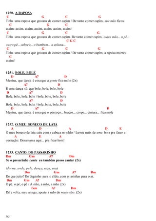 1250. A RAPOSA 
C G C G 
Tinha uma raposa que gostava de comer capim / De tanto comer capim, sua mão ficou 
C G C 
assim: assim, assim, assim, assim, assim, assim! 
C G C G 
Tinha uma raposa que gostava de comer capim. De tanto comer capim, outra mão... o pé... 
382 
C G C 
outro pé... cabeça... o bumbum... a coluna... 
C G C G 
Tinha uma raposa que gostava de comer capim / De tanto comer capim, a raposa morreu 
C 
assim! 
1251. BOLE, BOLE 
D A7 D 
Menina, que dança é essa que a gente fica mole (2x) 
A7 D 
É uma dança só, que bole, bole, bole, bole 
D A7 D 
Bole, bole, bole, bole / bole, bole, bole, bole 
A7 D 
Bole, bole, bole, bole / bole, bole, bole, bole 
D A7 D 
Menina, que dança é essa que o pescoço... braços... corpo... cintura... fica mole 
1252. O MEU BONECO DE LATA 
A D A D E 
O meu boneco de lata caiu com a cabeça no chão / Levou mais de uma hora pra fazer a 
A E A 
operação: Desamassa aqui... pra ficar bom! 
1253. CANTO DO PASSARINHO 
Dm Gm A7 Dm 
Se o passarinho canta eu também posso cantar (2x) 
(dorme, anda, pula, dança, reza, voa) 
Dm Gm A7 Dm 
De que jeito? De biquinho para o chão, com as asinhas para o ar. 
Dm Gm A7 Dm 
O pé, o pé, o pé / A mão, a mão, a mão (2x) 
Gm A7 Dm 
Dê a volta, meu amigo, aperte a mão do seu irmão. (2x) 
 