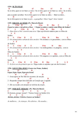 383 
1254. SE ÉS FELIZ 
D A7 Em A7 D G 
Se és feliz, quero te ver bater as mãos / Se és feliz, quero te ver bater as mãos / Se és feliz, 
D A7 D A7 
para eu poder acreditar / Se és feliz, quero te ver bater as mãos. / Bater as mãos... 
D A7 
Se és feliz quero te ver bater os pés... a gargalhar / Dizer 'legal' / dizer 'amém'. 
1255. ERGUEI AS MÃOS (Pe. Marcelo Rossi) 
A C#m D E F#m D Bm E A 
Erguei as mãos e dai glória a Deus / Erguei as mãos e cantai como filhos do Senhor! 
E A C#m D E F#m D Bm E 
1 - Deus disse a Noé: constrói uma arca / Que seja feita de madeira para os filhos do 
A E 
Senhor. 
E A C#m D E F#m D Bm E 
2 - Os animaizinhos subiam de dois em dois / Os elefantes e os passarinhos, com os filhos 
A E 
do Senhor. 
E A C#m D E F#m D Bm 
3 - Os animaizinhos subiam de dois em dois / As minhoquinhas e os pingüins, com os 
E A E 
filhos do Senhor. 
E A C#m D E F#m D Bm E 
4 - Os animaizinhos subiam de dois em dois / Os cangurus e os sapinhos, com os filhos do 
A E 
Senhor. 
E A C#m D E F#m D Bm E A E 
5 - Se fores ao céu primeiro que eu / Diga a todos os anjinhos que um dia lá estarei. 
1256. LIGUE PRA JESUS (Louvo teu Nome, Senhor) 
D A7 D 
Ligue, ligue, ligue, ligue pra Jesus! 
D A7 D 
1 - Jesus agora vai lhe falar do seu amor, da sua paz. 
D A7 D 
2 - Responda sempre bem delicado ao Coração que é sagrado. 
D A7 D 
3 - Dê seu recado com atenção no telefone da oração. 
1257. POR QUÊ VIERAM? (Pe. Marcelo Rossi) 
C G F G C 
Os homens, porque vieram? / Viemos louvar ao Senhor (2x) 
F C G C-C7 
Aleluia, aleluia / Glória e louvor ao Senhor! 
As mulheres... As crianças.. Os solteiros... Os casados... 
 