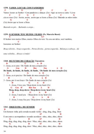 1258. VAMOS LOUVAR COM PANDEIROS 
C G C C G 
Vamos louvar ao Senhor / Com pandeiros e danças (2x) / Aqui na terra se canta / Lá no 
384 
C C G C G C G 
céu se ouve (2x) / Assim, assim, assim que se louva a Deus (2x) / Batendo as mãos todos 
G C 
(3x) Assim que se louva a Deus. 
Batendo os pés... Bailando o corpo... 
1259. O SENHOR TEM MUITOS FILHOS (Pe. Marcelo Rossi) 
C G7 
O Senhor tem muitos filhos, muitos filhos ele tem / Eu sou um deles, você também, 
C 
louvemos ao Senhor: 
Braço direito... braço esquerdo... Perna direita... perna esquerda... Balança a cabeça... dá 
uma voltinha... Abrace o irmão! 
1260. DO FUNDO DO CORAÇÃO Encontros 
D G A D 
1 - Jesus, eu te amo / Do fundo do meu coração (2x) 
G Gm D Bm Em A D 
Do fundo, do fundo, do fundo, do fundo, / Do fundo do meu coração (2x) 
D G A D 
2 - Jesus, eu te preciso / Do fundo do meu coração (2x) 
D G A D 
3 - Jesus, por ti sou louco / Do fundo do meu coração (2x) 
D G A D 
1 - Jesus, I love you / Deep down in my heart (2x) 
G Gm D Bm Em A D 
Deep, deep, deep down / Deep down in my heart (2x) 
D G A D 
2 - Jesus, I need you / Deep down in my heart (2x) 
D G A D 
3 - Jesus, I crazy fou you / Deep down in my heart (2x) 
1261. ORQUESTRA DO SENHOR 
D A7 D 
Um homem vinha pela estrada tocando violão - ding, ding, ding, Dom 
A7 D 
E um outro o acompanhava tocando acordeon - nhec, nhec, nhec, nhom 
G D A7 D 
Ding, ding, ding, ding, ding, dom / Nhec, nhec, nhec, nhec, nhec, nhom 
G D A7 D 
Ding, ding, ding, ding, ding, dom / Nhec, nhec, nhec, nhec, nhec, nhom 
 