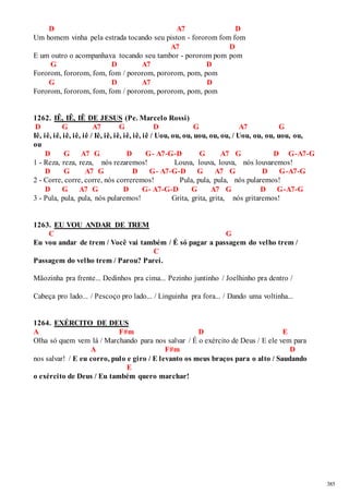 385 
D A7 D 
Um homem vinha pela estrada tocando seu piston - fororom fom fom 
A7 D 
E um outro o acompanhava tocando seu tambor - pororom pom pom 
G D A7 D 
Fororom, fororom, fom, fom / pororom, pororom, pom, pom 
G D A7 D 
Fororom, fororom, fom, fom / pororom, pororom, pom, pom 
1262. IÊ, IÊ, IÊ DE JESUS (Pe. Marcelo Rossi) 
D G A7 G D G A7 G 
Iê, iê, iê, iê, iê, iê / Iê, iê, iê, iê, iê, iê / Uou, ou, ou, uou, ou, ou, / Uou, ou, ou, uou, ou, 
ou 
D G A7 G D G- A7-G-D G A7 G D G-A7-G 
1 - Reza, reza, reza, nós rezaremos! Louva, louva, louva, nós louvaremos! 
D G A7 G D G- A7-G-D G A7 G D G-A7-G 
2 - Corre, corre, corre, nós correremos! Pula, pula, pula, nós pularemos! 
D G A7 G D G- A7-G-D G A7 G D G-A7-G 
3 - Pula, pula, pula, nós pularemos! Grita, grita, grita, nós gritaremos! 
1263. EU VOU ANDAR DE TREM 
C G 
Eu vou andar de trem / Você vai também / É só pagar a passagem do velho trem / 
C 
Passagem do velho trem / Parou? Parei. 
Mãozinha pra frente... Dedinhos pra cima... Pezinho juntinho / Joelhinho pra dentro / 
Cabeça pro lado... / Pescoço pro lado... / Linguinha pra fora... / Dando uma voltinha... 
1264. EXÉRCITO DE DEUS 
A F#m D E 
Olha só quem vem lá / Marchando para nos salvar / É o exército de Deus / E ele vem para 
A F#m D 
nos salvar! / E eu corro, pulo e giro / E levanto os meus braços para o alto / Saudando 
E 
o exército de Deus / Eu também quero marchar! 
 