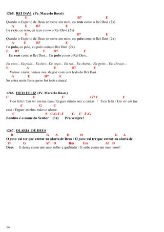 1265. REI DAVI (Pe. Marcelo Rossi) 
386 
E B7 E 
Quando o Espírito de Deus se move em mim, eu rezo como o Rei Davi (2x) 
A E B7 E 
Eu rezo, eu rezo, eu rezo como o Rei Davi (2x) 
E B7 E 
Quando o Espírito de Deus se move em mim, eu pulo como o Rei Davi (2x) 
A E B7 E 
Eu pulo, eu pulo, eu pulo como o Rei Davi (2x) 
E B7 E B7 E 
Eu rezo como o Rei Davi... Eu pulo como o Rei Davi... 
Eu rezo... Eu pulo... Eu luto.. Eu coço... Eu rio... Eu choro... Eu grito... Eu abraço... 
E A E B7 E 
Vamos cantar, vamos nos alegrar com esta festa do Rei Davi 
A E B7 E 
Só entra nesta festa quem for todo criança! 
1266. FICO FELIZ (Pe. Marcelo Rossi) 
C F C G7 C F 
Fico feliz / Em vir em tua casa / Erguer minha voz e cantar / Fico feliz / Em vir em tua 
C G C 
casa / Erguer minhas mãos e adorar. 
C F C-G C-F G C F-G 
Bendito é o nome do Senhor (3x) Pra sempre! 
1267. OLARIA DE DEUS 
D G A D D G A 
O povo vai ter que entrar na olaria de Deus / O povo vai ter que entrar na olaria de 
D G A7 D Bm Em A7 D 
Deus E desce como um vaso velho e quebrado / E sobe como um vaso novo! 
 