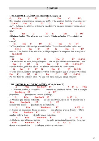 387 
7. SALMOS 
1500. SALMO 2 - GLÓRIA AO SENHOR (Liturgia V) 
G Em C D7 G Em C D7 
Reis e nações se amotinam e tramam, por quê? / E vão contra o Senhor e o Messias, por 
G-C-G Em C D7 G Em C D7 
quê? / Deles se ri e aborrece o Senhor e ouvirão: / Fui eu quem consagrei o meu rei em 
G-C-G-D7 
Sião! 
G Em C D7 G Em C D7 
Glória ao Senhor / Nas alturas, sem cessar! / Glória ao Senhor / Terra inteira a 
G 
cantar! 
G Em C D7 G Em C D7 
2 - Vou proclamar o decreto que vem do Senhor / O que disse o Senhor e dizer me 
G-C-G Em C D7 G Em C D7 
mandou / "Tu és meu filho, meu filho, a ti hoje eu gerei / Tu me pedes e eu as nações te 
G-C-G-D7 
darei!" 
G Em C D7 G Em C D7 G-C-G 
3 - Cetro de ferro nas mãos, as nações regerás / Como um pote de barro as despedaçarás! / Reis 
Em C D7 G Em C D7 G-C-G-D7 
e juizes da terra, guiar-vos deixai / Ao Senhor com temor lhe servi e honrai. 
G Em C D7 G Em C D7 G-C-G 
4 - Não irriteis, sua raiva será perdição / Bem felizes aqueles que n' Ele estão / Glória ao 
Em C D7 G Em C D7 G-C-G 
Pai pelo Filho no Espírito, amor / Ao que vem nesta noite, da Igreja o louvor! 
1501. SALMO 8 - VALOR DO HOMEM (Canção Nova II) 
A F#m Bm-Bm/A E7 A E7 A F#m 
1 - Teu nome, Senhor, é tão bonito, tu moras no céu lá nas alturas. / Até as crianças 
Bm-Bm /A E7 A E7 
pequeninas já sabem que vences o inimigo. 
A F#m Bm-Bm/A E7 A E7 A 
2 - Olhando pro céu que tu fizeste, eu vejo as estrelas, vejo a lua / E entendo que o 
F#m Bm-Bm/A E7 A E7 
homem vale muito, pois tudo pra ele tu fizeste. 
A F#m Bm-Bm/A E7 A E7 A 
3 - Menor um pouquinho do que os anjos, mas cheio de graça e de valor / De ti 
F#m Bm-Bm/A E7 A E7 
recebeu poder e força de tudo vencer e dominar. 
A F#m Bm-Bm/A E7 A E7 A 
4 - Os bois e as ovelhas nos currais e o gado que pasta pelos campos / Os peixes 
F#m Bm-Bm/A E7 A E7 A 
do mar e os passarinhos e tudo que corta o ar e as águas. 
 
