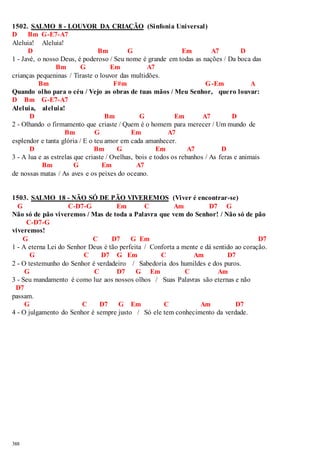 1502. SALMO 8 - LOUVOR DA CRIAÇÃO (Sinfonia Universal) 
D Bm G-E7-A7 
Aleluia! Aleluia! 
388 
D Bm G Em A7 D 
1 - Javé, o nosso Deus, é poderoso / Seu nome é grande em todas as nações / Da boca das 
Bm G Em A7 
crianças pequeninas / Tiraste o louvor das multidões. 
Bm F#m G-Em A 
Quando olho para o céu / Vejo as obras de tuas mãos / Meu Senhor, quero louvar: 
D Bm G-E7-A7 
Aleluia, aleluia! 
D Bm G Em A7 D 
2 - Olhando o firmamento que criaste / Quem é o homem para merecer / Um mundo de 
Bm G Em A7 
esplendor e tanta glória / E o teu amor em cada amanhecer. 
D Bm G Em A7 D 
3 - A lua e as estrelas que criaste / Ovelhas, bois e todos os rebanhos / As feras e animais 
Bm G Em A7 
de nossas matas / As aves e os peixes do oceano. 
1503. SALMO 18 - NÃO SÓ DE PÃO VIVEREMOS (Viver é encontrar-se) 
G C-D7-G Em C Am D7 G 
Não só de pão viveremos / Mas de toda a Palavra que vem do Senhor! / Não só de pão 
C-D7-G 
viveremos! 
G C D7 G Em D7 
1 - A eterna Lei do Senhor Deus é tão perfeita / Conforta a mente e dá sentido ao coração. 
G C D7 G Em C Am D7 
2 - O testemunho do Senhor é verdadeiro / Sabedoria dos humildes e dos puros. 
G C D7 G Em C Am 
3 - Seu mandamento é como luz aos nossos olhos / Suas Palavras são eternas e não 
D7 
passam. 
G C D7 G Em C Am D7 
4 - O julgamento do Senhor é sempre justo / Só ele tem conhecimento da verdade. 
 