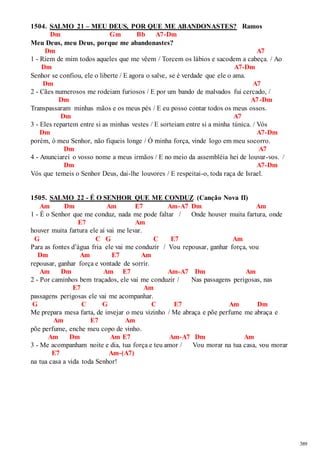 389 
1504. SALMO 21 – MEU DEUS, POR QUE ME ABANDONASTES? Ramos 
Dm Gm Bb A7-Dm 
Meu Deus, meu Deus, porque me abandonastes? 
Dm A7 
1 - Riem de mim todos aqueles que me vêem / Torcem os lábios e sacodem a cabeça. / Ao 
Dm A7-Dm 
Senhor se confiou, ele o liberte / E agora o salve, se é verdade que ele o ama. 
Dm A7 
2 - Cães numerosos me rodeiam furiosos / E por um bando de malvados fui cercado, / 
Dm A7-Dm 
Transpassaram minhas mãos e os meus pés / E eu posso contar todos os meus ossos. 
Dm A7 
3 - Eles repartem entre si as minhas vestes / E sorteiam entre si a minha túnica. / Vós 
Dm A7-Dm 
porém, ó meu Senhor, não fiqueis longe / Ó minha força, vinde logo em meu socorro. 
Dm A7 
4 - Anunciarei o vosso nome a meus irmãos / E no meio da assembléia hei de louvar -vos. / 
Dm A7-Dm 
Vós que temeis o Senhor Deus, dai-lhe louvores / E respeitai-o, toda raça de Israel. 
1505. SALMO 22 - É O SENHOR QUE ME CONDUZ (Canção Nova II) 
Am Dm Am E7 Am-A7 Dm Am 
1 - É o Senhor que me conduz, nada me pode faltar / Onde houver muita fartura, onde 
E7 Am 
houver muita fartura ele aí vai me levar. 
G C G C E7 Am 
Para as fontes d’água fria ele vai me conduzir / Vou repousar, ganhar força, vou 
Dm Am E7 Am 
repousar, ganhar força e vontade de sorrir. 
Am Dm Am E7 Am-A7 Dm Am 
2 - Por caminhos bem traçados, ele vai me conduzir / Nas passagens perigosas, nas 
E7 Am 
passagens perigosas ele vai me acompanhar. 
G C G C E7 Am Dm 
Me prepara mesa farta, de invejar o meu vizinho / Me abraça e põe perfume me abraça e 
Am E7 Am 
põe perfume, enche meu copo de vinho. 
Am Dm Am E7 Am-A7 Dm Am 
3 - Me acompanham noite e dia, tua força e teu amor / Vou morar na tua casa, vou morar 
E7 Am-(A7) 
na tua casa a vida toda Senhor! 
 