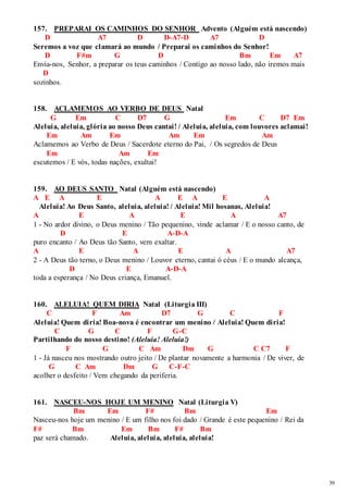 39 
157. PREPARAI OS CAMINHOS DO SENHOR Advento (Alguém está nascendo) 
D A7 D D-A7-D A7 D 
Seremos a voz que clamará ao mundo / Preparai os caminhos do Senhor! 
D F#m G D Bm Em A7 
Envia-nos, Senhor, a preparar os teus caminhos / Contigo ao nosso lado, não iremos mais 
D 
sozinhos. 
158. ACLAMEMOS AO VERBO DE DEUS Natal 
G Em C D7 G Em C D7 Em 
Aleluia, aleluia, glória ao nosso Deus cantai! / Aleluia, aleluia, com louvores aclamai! 
Em Am Em Am Em Am 
Aclamemos ao Verbo de Deus / Sacerdote eterno do Pai, / Os segredos de Deus 
Em Am Em 
escutemos / E vós, todas nações, exultai! 
159. AO DEUS SANTO Natal (Alguém está nascendo) 
A E A E A E A E A 
Aleluia! Ao Deus Santo, aleluia, aleluia! / Aleluia! Mil hosanas, Aleluia! 
A E A E A A7 
1 - No ardor divino, o Deus menino / Tão pequenino, vinde aclamar / E o nosso canto, de 
D E A-D-A 
puro encanto / Ao Deus tão Santo, vem exaltar. 
A E A E A A7 
2 - A Deus tão terno, o Deus menino / Louvor eterno, cantai ó céus / E o mundo alcança, 
D E A-D-A 
toda a esperança / No Deus criança, Emanuel. 
160. ALELUIA! QUEM DIRIA Natal (Liturgia III) 
C F Am D7 G C F 
Aleluia! Quem diria! Boa-nova é encontrar um menino / Aleluia! Quem diria! 
C G C F G-C 
Partilhando do nosso destino! (Aleluia! Aleluia!) 
F G C Am Dm G C C7 F 
1 - Já nasceu nos mostrando outro jeito / De plantar novamente a harmonia / De viver, de 
G C Am Dm G C-F-C 
acolher o desfeito / Vem chegando da periferia. 
161. NASCEU-NOS HOJE UM MENINO Natal (Liturgia V) 
Bm Em F# Bm Em 
Nasceu-nos hoje um menino / E um filho nos foi dado / Grande é este pequenino / Rei da 
F# Bm Em Bm F# Bm 
paz será chamado. Aleluia, aleluia, aleluia, aleluia! 
 