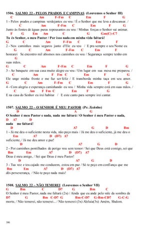 1506. SALMO 22 - PELOS PRADOS E CAMPINAS (Louvemos o Senhor III) 
390 
C Am F-Fm C Em F G 
1 - Pelos prados e campinas verdejantes eu vou / É o Senhor que me leva a descansar. / 
C Am F-Fm C Em F G 
Junto às fontes de águas puras repousantes eu vou / Minhas forças o Senhor vai animar. 
F G Em Am C G Gm(C) -C7 
Tu és Senhor, o meu Pastor / Por isso nada em minha vida faltará! 
G C Am F-Fm C Em F 
2 - Nos caminhos mais seguros junto d’Ele eu vou / E pra sempre o seu Nome eu 
G C Am F-Fm C Em F 
honrarei Se encontro mil abismos nos caminhos eu vou / Segurança sempre tenho em 
G 
suas mãos. 
G C Am F-Fm C Em F G 
3 - Ao banquete em sua casa muito alegre eu vou / Um lugar em sua mesa me preparou. / 
C Am F Fm C Em F G 
Ele unge minha fronte e me faz ser feliz / E transborda minha taça em seu amor. 
G C Am F-Fm C Em F G 
4 - Com alegria e esperança caminhando eu vou / Minha vida sempre está em suas mãos. / 
C Am F Fm C Em F G 
E na casa do Senhor eu irei habitar / E este canto para sempre irei cantar. 
1507. SALMO 22 – O SENHOR É MEU PASTOR (Pe. Zezinho) 
D A G 
O Senhor é meu Pastor e nada, nada me faltará / O Senhor é meu Pastor e nada, 
D A7 D 
nada me faltará! 
D A7 G D Bm 
1 - Já me deu o suficiente nesta vida, não peço mais / Já me deu o suficiente, já me deu o 
Em A7 D (D7) A7 
suficiente, / Já me deu amor e paz! 
D A7 G D 
2 - Por caminhos pontilhados de perigo vou sem temor / Sei que Deus está comigo, sei que 
Bm Em A7 D (D7) A7 
Deus é meu amigo, / Sei que Deus é meu Pastor! 
D A7 G D 
3 - Tua voz e teu cajado me conduzem, estou em paz / Só te peço em confiança que me 
Bm Em A7 D (D7) A7 
dês perseverança, / Não te peço nada mais! 
1508. SALMO 22 – NÃO TEMEREI (Louvemos o Senhor VII) 
G Bm C D7 G Bm C 
O Senhor é meu Pastor, nada me faltará (2x) / Ainda que eu ande pelo vale da sombra da 
D7 G Bm C-D7 G Bm-C-D7 G-Bm-CD7 G-C-G 
morte, / Não temerei, não temerei... / Não temerei (3x) Aleluia(3x) Amém, Shalom. 
 