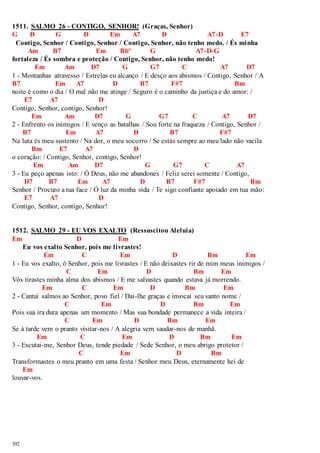 1511. SALMO 26 - CONTIGO, SENHOR! (Graças, Senhor) 
G D G D Em A7 D A7-D E7 
Contigo, Senhor / Contigo, Senhor / Contigo, Senhor, não tenho medo. / És minha 
392 
Am B7 Em Bbº G A7-D-G 
fortaleza / És sombra e proteção / Contigo, Senhor, não tenho medo! 
Em Am D7 G G7 C A7 D7 
1 - Montanhas atravesso / Estrelas eu alcanço / E desço aos abismos / Contigo, Senhor / A 
B7 Em A7 D B7 F#7 Bm 
noite é como o dia / O mal não me atinge / Seguro é o caminho da justiça e do amor: / 
E7 A7 D 
Contigo, Senhor, contigo, Senhor! 
Em Am D7 G G7 C A7 D7 
2 - Enfrento os inimigos / E venço as batalhas / Sou forte na fraqueza / Contigo, Senhor / 
B7 Em A7 D B7 F#7 
Na luta és meu sustento / Na dor, o meu socorro / Se estás sempre ao meu lado não vacila 
Bm E7 A7 D 
o coração: / Contigo, Senhor, contigo, Senhor! 
Em Am D7 G G7 C A7 
3 - Eu peço apenas isto: / Ó Deus, não me abandones / Feliz serei somente / Contigo, 
D7 B7 Em A7 D B7 F#7 Bm 
Senhor / Procuro a tua face / Ó luz da minha vida / Te sigo confiante apoiado em tua mão: 
E7 A7 D 
Contigo, Senhor, contigo, Senhor! 
1512. SALMO 29 - EU VOS EXALTO (Ressuscitou Aleluia) 
Em D Em 
Eu vos exalto Senhor, pois me livrastes! 
Em C Em D Bm Em 
1 - Eu vos exalto, ó Senhor, pois me livrastes / E não deixastes rir de mim meus inimigos / 
C Em D Bm Em 
Vós tirastes minha alma dos abismos / E me salvastes quando estava já morrendo. 
Em C Em D Bm Em 
2 - Cantai salmos ao Senhor, povo fiel / Dai-lhe graças e invocai seu santo nome / 
C Em D Bm Em 
Pois sua ira dura apenas um momento / Mas sua bondade permanece a vida inteira / 
C Em D Bm Em 
Se à tarde vem o pranto visitar-nos / A alegria vem saudar-nos de manhã. 
Em C Em D Bm Em 
3 - Escutai-me, Senhor Deus, tende piedade / Sede Senhor, o meu abrigo protetor / 
C Em D Bm 
Transformastes o meu pranto em uma festa / Senhor meu Deus, eternamente hei de 
Em 
louvar-vos. 
 