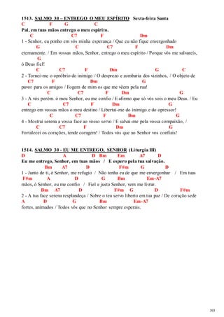 393 
1513. SALMO 30 – ENTREGO O MEU ESPÍRITO Sexta-feira Santa 
C F G C 
Pai, em tuas mãos entrego o meu espírito. 
C C7 F Dm 
1 - Senhor, eu ponho em vós minha esperança / Que eu não fique envergonhado 
G C C7 F Dm 
eternamente. / Em vossas mãos, Senhor, entrego o meu espírito / Porque vós me salvareis, 
G 
ó Deus fiel! 
C C7 F Dm G C 
2 - Tornei-me o opróbrio do inimigo / O desprezo e zombaria dos vizinhos, / O objeto de 
C7 F Dm G 
pavor para os amigos / Fogem de mim os que me vêem pela rua! 
C C7 F Dm G 
3 - A vós porém. ó meu Senhor, eu me confio / E afirmo que só vós sois o meu Deus. / Eu 
C C7 F Dm G 
entrego em vossas mãos o meu destino / Libertai-me do inimigo e do opressor! 
C C7 F Dm G 
4 - Mostrai serena a vossa face ao vosso servo / E salvai-me pela vossa compaixão, / 
C C7 F Dm G 
Fortalecei os corações, tende coragem! / Todos vós que ao Senhor vos confiais! 
1514. SALMO 30 - EU ME ENTREGO, SENHOR (Liturgia III) 
D A D Bm Em A7 D 
Eu me entrego, Senhor, em tuas mãos / E espero pela tua salvação. 
Bm A7 D F#m G D 
1 - Junto de ti, ó Senhor, me refugio / Não tenha eu de que me envergonhar / Em tuas 
F#m A D G Bm Em-A7 
mãos, ó Senhor, eu me confio / Fiel e justo Senhor, vem me livrar. 
Bm A7 D F#m G D F#m 
2 - A tua face serena resplandeça / Sobre o teu servo liberto em tua paz / De coração sede 
A D G Bm Em-A7 
fortes, animados / Todos vós que no Senhor sempre esperais. 
 