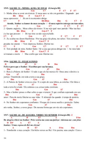 1515. SALMO 31 - MINHA ALMA SE ESVAI (Liturgia III) 
394 
F Gm C7 F C7 F F7 
1 - Minha alma se esvai em tristeza / E meus anos se vão em gemidos / Enganado por 
Bb Bbm F Gm-C7 F 
meus opressores / Só em ti eu encontro abrigo. 
C7 F Bb Bbm Dm G C7 F 
Atende, Senhor o clamor do meu coração / O meu espírito entrego em tuas mãos. 
C7 F Gm C7 F C7 F F7 
2 - Quanta angústia... Meus olhos são tristes / E me vejo qual vaso partido / Mas tua face 
Bb Bbm F Gm-C7 F 
é a luz que procuro / De tua vista eu não seja excluído. 
C7 F Gm C7 F C7 F F7 
3 - Às ocultas me dizem blasfêmias / Por tua graça tão plena, me salves / Em correntes 
Bb Bbm F Gm-C7 F 
pesadas me ataram / Vem depressa, Senhor, libertar-me. 
C7 F Gm C7 F C7 F F7 
4 - Tem piedade de mim, Senhor Santo / Sê a casa que possa abrigar-me / Ao meu lado 
Bb Bbm F Gm-C7 F 
só tramam a morte / Mas confio que vens libertar-me. 
1516. SALMO 32 - FELIZ O POVO 
D A7 G D Dm 
Feliz o povo que o Senhor / Escolheu por sua herança. 
Dm Gm A7 Dm 
1 - Reta é a Palavra do Senhor / E tudo o que ele faz merece fé / Deus ama o direito e a 
Gm A7 Dm 
justiça / Transborda em toda a terra a sua graça. 
Dm Gm A7 Dm 
2 - A Palavra do Senhor criou os céus / E o sopro de seus lábios, as estrelas / Ele falou e 
Gm A7 Dm 
toda a terra foi criada / Ele ordenou e as coisas todas existiram. 
Dm Gm A7 
3 - Mas o Senhor pousa o olhar sobre os que o temem / E que confiam esperando em seu 
Dm Gm A7 Dm 
amor / Para da morte libertar as suas vidas / E alimentá-las quando é tempo de penúria. 
Dm Gm A7 Dm 
4 - No Senhor nós esperamos confiantes / Porque ele é nosso auxílio e proteção / Sobre 
Gm A7 Dm 
nós venha, Senhor, a vossa graça / Da mesma forma que em vós nós esperamos. 
1517. SALMO 44 - DE ALEGRIA VIBREI NO SENHOR (Liturgia III) -2 
A D E7 A F#m 
De alegria vibrei no Senhor / Pois vestiu-me com sua justiça / Adornou-me com jóias 
D Ebº A E7 A 
bonitas / Como esposa do Rei me elevou! 
A D E7 A F#m Bm 
1 - Transborda o meu coração / Em belos versos ao Rei / Um poema, uma canção / Com a 
 
