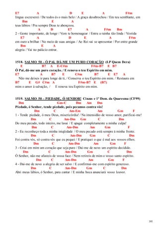 395 
E7 A D E A F#m 
língua escreverei / De todos és o mais belo / A graça desabrochou / Em teu semblante, em 
Bm E A 
teus lábios / Pra sempre Deus te abençoou. 
A D E7 A F#m Bm 
2 - Gente importante, de longe / Vem te homenagear / Entra a rainha tão linda / Vestida 
E7 A D E A F#m 
em ouro a brilhar / No meio de suas amigas / Ao Rei vai se apresentar / Por entre grande 
Bm E A 
alegria / Vai no palácio entrar. 
1518. SALMO 50 – Ó PAI, DÁ-ME UM PURO CORAÇÃO (LP Quem Dera) 
E B7 A E-C#m F#m-B7 E B7 
Ó Pai, dá-me um puro coração. / E renova o teu Espírito em mim. 
E7 A B7 E C#m B7 E E7 A 
Não me deixes ir para longe de ti, / Conserva o teu Espírito em mim. / Restaura em 
B7 E G# C#m A F#m-B7 E (B7) 
mim o amor à salvação, / E renova teu Espírito em mim. 
1519. SALMO 50 – PIEDADE, Ó SENHOR! Cinzas e 1º Dom. da Quaresma (CF99) 
Dm Gm-C Dm Am Dm 
Piedade, ó Senhor, tende piedade, pois pecamos contra vós! 
Dm C Am-Em Am Gm F 
1 - Tende piedade, ó meu Deus, misericórdia! / Na imensidão de vosso amor, purificai -me! 
Dm C Am-Dm Gm C Dm 
Do meu pecado, todo inteiro, me lavai / E apagai completamente a minha culpa! 
Dm C Am-Dm Am Gm F 
2 - Eu reconheço toda a minha iniqüidade / O meu pecado está sempre à minha frente. 
Dm C Am-Dm Gm C Dm 
Foi contra vós, só contra vós que eu pequei / E pratiquei o que é mal aos vossos olhos. 
Dm C Am-Dm Am Gm F 
3 - Criai em mim um coração que seja puro / Dai-me de novo um espírito decidido. 
Dm C Am-Dm Gm C Dm 
Ó Senhor, não me afasteis de vossa face / Nem retireis de mim o vosso santo espírito. 
Dm C Am-Dm Am Gm F 
4 - Dai-me de novo a alegria de ser salvo / E confirmai-me com espírito generoso. 
Dm C Am-Dm Gm C Dm 
Abri meus lábios, ó Senhor, para cantar / E minha boca anunciará vosso louvor. 
 