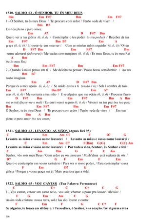 1520. SALMO 62 - Ó SENHOR, TU ÉS MEU DEUS 
Bm Em F#7 Bm Em F#7 
1 - Ó Senhor, tu és meu Deus / Te procuro com ardor / Tenho sede de viver / 
396 
Bm B7 
Em teu pleno e puro amor. 
Em A7 D F#7 Bm 
Quero ver a tua glória (ô, ô, ô) / Contemplar o teu poder (o teu poder) / Receber da tua 
Em F#7 Bm B7 Em A 
graça (ô, ô, ô) / E louvar-te em meu ser / Com as minhas mãos erguidas (ô, ô, ô) / O teu 
D F#7 Bm Em F#7 Bm 
nome adorarei (adorarei) / Me sacias com manjares (ô, ô, ô) / És meu Deus, tu és meu Rei 
A Bm 
(tu és meu Rei) 
Bm Em F#7 Bm Em F#7 
2 - Quando à noite penso em ti / Me deleito no pensar / Passo horas sem dormir / Ao teu 
Bm B7 
rosto imaginar. 
Em A7 D F#7 Bm 
Porque és o meu apoio (ô, ô, ô) / Se unido estou a ti (unido a ti) / Sob à sombra de tuas 
Em F#7 Bm B7 Em A7 
asas (ô, ô, ô) / Me sustenta a tua mão / E se alguém que me odeia (ô, ô, ô) / Procurar fazer- 
D F#7 Bm Em F#7 Bm A Bm 
me o mal (fazer-me o mal) / Eu em ti serei seguro (ô, ô, ô) / Viverei na tua paz (na tua paz) 
Bm Em F#7 Bm Em F#7 
Ó Senhor, tu és meu Deus / Te procuro com ardor / Tenho sede de viver / Em teu 
Bm A Bm 
pleno e puro amor (no teu amor) 
1521. SALMO 62 - LEVANTO AS MÃOS (Agnus Dei 95) 
C Em Am C7 F D7 G 
Levanto as mãos e vosso nome louvarei / Levanto as mãos e vosso nome louvarei / 
C Em Am C7 F(Dm) G(G) C(C) Am 
Levanto as mãos e vosso nome louvarei / Por toda a vida, Senhor, és Senhor e Rei! 
C Am Dm G F E Am 
Senhor, vós sois meu Deus / Com ardor eu vos procuro / Minh’alma está sedenta de vós / 
D7 G F Em F Em 
Quero-o contemplar em vosso santuário / Para ver o vosso poder, / Para contemplar vossa 
F Em D7 G 
glória / Porque a vossa graça me é / Mais preciosa que a vida! 
1522. SALMO 65 - VOU CANTAR (Tua Palavra Permanece) 
C C+ C C+ C G 
1 - Vou cantar, entoar um canto novo, vou sair, chamar o povo pra louvar, Aleluia! / 
F G Em Am C G 
Assim toda criatura: nossa terra, sol e lua vão louvar e cantar. 
F Em F G C C7 F 
Se alguém, te louva em silêncio, / Tu acolhes, ó Senhor, sua oração / Se alguém entoa 
 