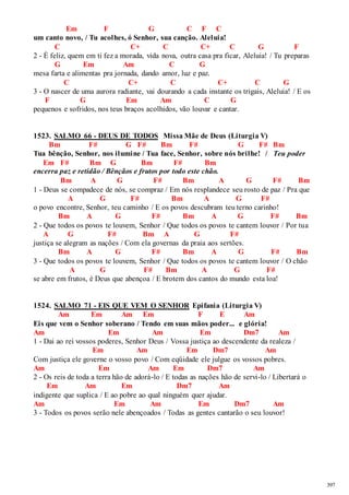 397 
Em F G C F C 
um canto novo, / Tu acolhes, ó Senhor, sua canção. Aleluia! 
C C+ C C+ C G F 
2 - É feliz, quem em ti fez a morada, vida nova, outra casa pra ficar, Aleluia! / Tu preparas 
G Em Am C G 
mesa farta e alimentas pra jornada, dando amor, luz e paz. 
C C+ C C+ C G 
3 - O nascer de uma aurora radiante, vai dourando a cada instante os trigais, Aleluia! / E os 
F G Em Am C G 
pequenos e sofridos, nos teus braços acolhidos, vão louvar e cantar. 
1523. SALMO 66 - DEUS DE TODOS Missa Mãe de Deus (Liturgia V) 
Bm F# G F# Bm F# G F# Bm 
Tua bênção, Senhor, nos ilumine / Tua face, Senhor, sobre nós brilhe! / Teu poder 
Em F# Bm G Bm F# Bm 
encerra paz e retidão / Bênçãos e frutos por todo este chão. 
Bm A G F# Bm A G F# Bm 
1 - Deus se compadece de nós, se compraz / Em nós resplandece seu rosto de paz / Pra que 
A G F# Bm A G F# 
o povo encontre, Senhor, teu caminho / E os povos descubram teu terno carinho! 
Bm A G F# Bm A G F# Bm 
2 - Que todos os povos te louvem, Senhor / Que todos os povos te cantem louvor / Por tua 
A G F# Bm A G F# 
justiça se alegram as nações / Com ela governas da praia aos sertões. 
Bm A G F# Bm A G F# Bm 
3 - Que todos os povos te louvem, Senhor / Que todos os povos te cantem louvor / O chão 
A G F# Bm A G F# 
se abre em frutos, é Deus que abençoa / E brotem dos cantos do mundo esta loa! 
1524. SALMO 71 - EIS QUE VEM O SENHOR Epifania (Liturgia V) 
Am Em Am Em F E Am 
Eis que vem o Senhor soberano / Tendo em suas mãos poder... e glória! 
Am Em Am Em Dm7 Am 
1 - Dai ao rei vossos poderes, Senhor Deus / Vossa justiça ao descendente da realeza / 
Em Am Em Dm7 Am 
Com justiça ele governe o vosso povo / Com eqüidade ele julgue os vossos pobres. 
Am Em Am Em Dm7 Am 
2 - Os reis de toda a terra hão de adorá-lo / E todas as nações hão de servi-lo / Libertará o 
Em Am Em Dm7 Am 
indigente que suplica / E ao pobre ao qual ninguém quer ajudar. 
Am Em Am Em Dm7 Am 
3 - Todos os povos serão nele abençoados / Todas as gentes cantarão o seu louvor! 
 