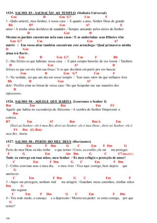 1525. SALMO 83 - SAUDAÇÃO AO TEMPLO (Sinfonia Universal) 
398 
Gm D Gm G7 Cm F 
1 - Quão amável, meu Senhor, é vossa casa / E quanto a amo, Senhor Deus de grande 
Bb D7 Gm A7 E 
amor / A minha alma desfalece de saudades / Sempre ansiando pelos átrios do Senhor. 
D Gm D 
Mesmo os pardais encontram nela suas casas / E as andorinhas seus filhotes vêm 
Gm G7 Cm Gm A7 
nutrir / Em vosso altar também encontram este aconchego / Qual primavera minha 
D Gm 
alma irá florir. 
Gm D Gm G7 Cm F Bb 
2 - São felizes os que habitam vossa casa / E para sempre haverão de vos louvar / Também 
D Gm A7 D 
felizes os que em vós têm sua força / E os que decidem em partir pra vos buscar. 
Gm D Gm G7 Cm F 
3 - Na verdade, sei que um dia em vosso templo / Tem mais valor do que milhares fora 
Bb D Gm A7 
dele / Prefiro estar no limiar de vossa casa / Do que hospedar-me nas mansões dos 
D 
opressores. 
1526. SALMO 90 - AQUELE QUE HABITA (Louvemos o Senhor I) 
Bm Em Bm Em F# 
Aquele que habita no esconderijo do Altíssimo / A sombra do Senhor Onipotente o 
Bm 
cobrirá. 
B7 Em A7 Bm Bm/A Em 
Direi ao Senhor: ele é meu Rei, direi ao Senhor: ele é meu Deus , direi ao Senhor: ele é 
F# Bm (G-Bm) 
meu Rei. Amém. 
1527. SALMO 90 - PERTO DO MEU DEUS (Horizontes) 
C Em F Dm G C Em F Dm G 
Perto do meu Deus eu não tenho o que temer / Creio, eu confio, ele vai me proteger. 
F G Em Am Dm G C C7 (Dm-G-C) 
Tudo eu entrego em tuas mãos, meu Senhor / És meu refúgio e proteção de amor! 
C Em F Dm G C Em F Dm 
2 - Cobre com tuas asas o meu dia, o meu viver / Fica aqui comigo, bem depois que 
G 
anoitecer. 
C Em F Dm G C Em F 
3 - Anjos me protegem, nenhum mal me atingirá / Guardam meus caminhos, minhas mãos 
Dm G 
vão segurar. 
C Em F Dm G C Em F Dm 
4 - Tira todo medo, o cansaço e a depressão / Mostra teu poder: se estás comigo, por que 
G 
temer? 
 