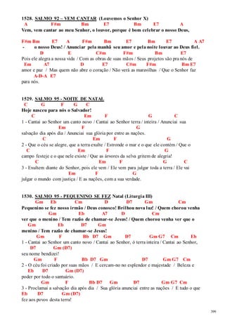 399 
1528. SALMO 92 – VEM CANTAR (Louvemos o Senhor X) 
A F#m Bm E7 Bm E7 A 
Vem, vem cantar ao meu Senhor, o louvor, porque é bom celebrar o nosso Deus, 
F#m Bm E7 A F#m Bm E7 Bm E7 A A7 
- o nosso Deus! / Anunciar pela manhã seu amor e pela noite louvar ao Deus fiel. 
D E C#m F#m Bm E7 
Pois ele alegra a nossa vida / Com as obras de suas mãos / Seus projetos são pra nós de 
Em A7 D E7 C#m F#m Bm E7 
amor e paz / Mas quem não abre o coração / Não verá as maravilhas / Que o Senhor faz 
A-D-A E7 
para nós. 
1529. SALMO 95 - NOITE DE NATAL 
C G F G C 
Hoje nasceu para nós o Salvador! 
C Em F G C 
1 - Cantai ao Senhor um canto novo / Cantai ao Senhor terra / inteira / Anunciai sua 
Em F G 
salvação dia após dia / Anunciai sua glória por entre as nações. 
C Em F G 
2 - Que o céu se alegre, que a terra exulte / Estronde o mar e o que ele contém / Que o 
C Em F G 
campo festeje e o que nele existe / Que as árvores da selva gritem de alegria! 
C Em F G C 
3 - Exultem diante do Senhor, pois ele vem / Ele vem para julgar toda a terra / Ele vai 
Em F G 
julgar o mundo com justiça / E as nações, com a sua verdade. 
1530. SALMO 95 - PEQUENINO SE FEZ Natal (Liturgia III) 
Gm Eb Cm D D7 Gm Cm 
Pequenino se fez nosso irmão / Deus conosco! Brilhou nova luz! / Quem chorou venha 
Gm Eb A7 D Cm 
ver que o menino / Tem razão de chamar-se Jesus! / Quem chorou venha ver que o 
Gm Eb D7 Gm 
menino / Tem razão de chamar-se Jesus! 
Gm F Bb D7 Gm D7 Gm G7 Cm Eb 
1 - Cantai ao Senhor um canto novo / Cantai ao Senhor, ó terra inteira / Cantai ao Senhor, 
D7 Gm (D7) 
seu nome bendizei! 
Gm F Bb D7 Gm D7 Gm G7 Cm 
2 - O céu foi criado por suas mãos / E cercam-no no esplendor e majestade / Beleza e 
Eb D7 Gm (D7) 
poder por todo o santuário. 
Gm F Bb D7 Gm D7 Gm G7 Cm 
3 - Proclamai a salvação dia após dia / Sua glória anunciai entre as nações / E tudo o que 
Eb D7 Gm (D7) 
fez aos povos desta terra! 
 
