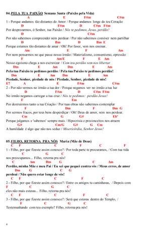 04. PELA TUA PAIXÃO Semana Santa (Paixão pela Vida) 
4 
A E F#m C#m 
1 - Porque andamos tão distantes do Amor / Porque andamos longe do teu Coração 
D F#m D C#m F#m 
Por desprezarmos, ó Senhor, tua Paixão / Nós te pedimos, Jesus, perdão! 
D C#m 
Por não sabermos compreender nem perdoar / Por não sabermos conviver nem partilhar 
D Bm D Bm E 
Porque estamos tão distantes de amar / Oh! Por favor, vem nos ensinar. 
Am E F Am 
Por nem pensarmos no que passa nosso irmão / Materialismo, consumismo, opressão 
F Am/E F E Am 
Nosso egoísmo chega a nos escravizar / Com teu perdão vem nos libertar 
Dm E Am Dm E Am 
Pela tua Paixão te pedimos perdão / Pela tua Paixão te pedimos perdão! 
Dm E Am Dm E Am 
Piedade, Senhor, piedade de nós / Piedade, Senhor, piedade de nós! 
E7 A E F#m C#m 
2 - Por não vermos no irmão a tua dor / Porque negamos ver no irmão a tua luz 
D F#m D C#m F#m 
No irmão negamos carregar a tua cruz / Nós te pedimos: perdão Jesus! 
F Em 
Por destruirmos tanto a tua Criação / Por tuas obras não sabermos contemplar 
F Dm F Dm G 
Por sermos fracos, por teus bens desperdiçar / Oh! Deus de amor, vem nos perdoar. 
Cm G G# Ebº 
Porque julgamos e 'sabemos' sempre mais / Hipocrisia e preconceitos nos atraem 
G# Cm/G G# G Cm 
A humildade é algo que não nos seduz / Misericórdia, Senhor Jesus! 
05. FILHO, RETORNA PRA NÓS Maria (Mãe de Deus) 
C F C F C F 
1 - Filho, por que fizeste assim conosco? / Por toda parte te procuramos, / Com tua vida 
C G C 
nos preocupamos... Filho, retorna pra nós! 
C Am Dm G C Am 
Perdão, minha Mãe e meu Pai / Eu sei que pequei contra vós / Meus erros, de amor 
Dm G C G 
perdoai / Não quero estar longe de vós! 
C F C F C 
2 - Filho, por que fizeste assim conosco? / Entre os amigos tu caminhavas, / Depois com 
F C G C 
eles não mais estavas... Filho, retorna pra nós! 
C F C F C 
3 - Filho, por que fizeste assim conosco? / Será que estavas dentro do Templo, / 
F C G C 
Testemunhando com teu exemplo? Filho, retorna pra nós! 
 