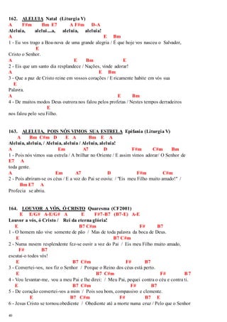 162. ALELUIA Natal (Liturgia V) 
A F#m Bm E7 A F#m D-A 
Aleluia, alelui....a, aleluia, aleluia! 
A E Bm 
1 - Eu vos trago a Boa-nova de uma grande alegria / É que hoje vos nasceu o Salvador, 
40 
E 
Cristo o Senhor. 
A E Bm E 
2 - Eis que um santo dia resplandece / Nações, vinde adorar! 
A E Bm 
3 - Que a paz de Cristo reine em vossos corações / E ricamente habite em vós sua 
E 
Palavra. 
A E Bm 
4 - De muitos modos Deus outrora nos falou pelos profetas / Nestes tempos derradeiros 
E 
nos falou pelo seu Filho. 
163. ALELUIA, POIS NÓS VIMOS SUA ESTRELA Epifania (Liturgia V) 
A Bm C#m D E A Bm E A 
Aleluia, aleluia, / Aleluia, aleluia / Aleluia, aleluia! 
A Em A7 D F#m C#m Bm 
1 - Pois nós vimos sua estrela / A brilhar no Oriente / E assim vimos adorar/ O Senhor de 
E7 A 
toda gente. 
A Em A7 D F#m C#m 
2 - Pois abriram-se os céus / E a voz do Pai se ouviu: / "Eis meu Filho muito amado!" / 
Bm E7 A 
Profecia se abriu. 
164. LOUVOR A VÓS, Ó CRISTO Quaresma (CF2001) 
E E/G# A-E/G# A E F#7-B7 (B7-E) A-E 
Louvor a vós, ó Cristo / Rei da eterna glória! 
E B7 C#m F# B7 
1 - O homem não vive somente de pão / Mas de toda palavra da boca de Deus. 
E B7 C#m 
2 - Numa nuvem resplendente fez-se ouvir a voz do Pai / Eis meu Filho muito amado, 
F# B7 
escutai-o todos vós! 
E B7 C#m F# B7 
3 - Convertei-vos, nos fiz o Senhor / Porque o Reino dos céus está perto. 
E B7 C#m F# B7 
4 - Vou levantar-me, vou a meu Pai e lhe direi: / Meu Pai, pequei contra o céu e contra ti. 
E B7 C#m F# B7 
5 - De coração convertei-vos a mim / Pois sou bom, compassivo e clemente. 
E B7 C#m F# B7 E 
6 - Jesus Cristo se tornou obediente / Obediente até a morte numa cruz / Pelo que o Senhor 
 
