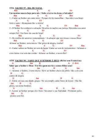 401 
1534. SALMO 97 - DIA DE NATAL 
Bm A G F# 
Um menino nasceu hoje para nós / Toda a terra viu Jesus, o Salvador! 
Bm A G F# Bm 
1 - Cantai ao Senhor um canto novo / Porque ele fez maravilhas / Sua mão e seu braço 
A G F# 
forte e santo / Alcançaram-lhe a vitória! 
Bm A G F# Bm 
2 - O Senhor fez conhecer a salvação/ Revelou às nações sua justiça / Recordou seu amor 
A G F# 
sempre fiel / Em favor da casa de Israel 
Bm A G F# 
3 - Os confins do universo contemplaram / A salvação que nos trouxe o nosso Deus/ 
Bm A G F# 
Aclamai ao Senhor, terra inteira / Dai gritos de alegria, exultai! 
Bm A G F# Bm 
4 - Cantai salmos ao Senhor ao som da harpa/ Cantai ao som de instrumentos / Aclamai -o 
A G F# 
com clarins e ao som das cordas / Aclamai ao Senhor, o nosso Rei! 
1535. SALMO 99 – SABEI QUE O SENHOR É DEUS (Reino sem Fronteiras) 
G Am D G C-D-G 
Sabei que o Senhor é Deus / Foi Ele quem nos fez e somos filhos seus! 
G Am D G Am 
1 - Aclamai o Senhor, ó terra inteira / Servi ao Senhor cheios de júbilo / Ide a ele com 
D G 
cantos de alegria. 
G Am D G 
2 - Entrai em sua casa dando graças / No seu templo cantai hinos de louvor / Dai -lhe 
Am D G 
glória, seu nome bendizei. 
G Am D G Am 
3 - Louvai ao Senhor porque ele é bom / Seu amor e sua fidelidade / Perduram pelos 
Am G 
séculos sem fim. 
 