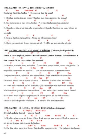 1536. SALMO 103 - ENVIA TEU ESPÍRITO, SENHOR 
402 
C Am Dm-Dm/C G C G 
Envia teu Espírito, Senhor / E renova a face da terra! 
C G F G 
1 - Bendize minha alma ao Senhor / Senhor meu Deus, como és tão grande! 
C G F G 
2 - São numerosas as tuas obras, Senhor / A terra está cheia das tuas criaturas! 
C G F 
3 - Quando ocultas a tua face, elas se perturbam / Quando lhes tiras sua vida, voltam ao 
G 
seu nada! 
C G F G 
4 - Seja ao Senhor eterna glória / Alegre-se Ele em suas obras! 
C G F G 
5 - Que o meu canto ao Senhor seja agradável / É n’Ele que está a minha alegria! 
1537. SALMO 103 - ENVIAI O VOSSO ESPÍRITO (Celebrações Especiais I) 
C C7 F G 
Enviai o vosso Espírito, Senhor / Enviai o vosso Espírito, Senhor / E da terra toda a 
C G C 
face renovai / E da terra toda a face renovai! 
F G C F# B7 Em 
1 - Bendize, ó minha alma, ao Senhor / Ó meu Deus e meu Senhor, como sois grande / De 
F G C Am D7 G 
majestade e esplendor vos revestis / E de luz vos envolveis como num manto! 
F G C F# B7 Em 
2 - Quão numerosas, ó Senhor, são vossas obras / E que sabedoria em todas elas / 
F G C Am D7 G 
Encheu-se a terra com as vossas criaturas / Bendize, ó minha alma ao Senhor! 
F G C F# B7 Em 
3 - Todos eles, ó Senhor, de vós esperam / Que a seu tempo vós lhes deis o alimento 
F G C Am D7 G 
Vós lhes dais o que comer e eles recolhem / Vós abris a vossa mão e eles se fartam! 
F G C F# B7 Em 
4 - Se tirais o seu respiro, eles perecem / E voltam para o pó, de onde vieram / 
F G C Am D7 G 
Enviais o vosso Espírito e renascem / E da terra toda a face renovais! 
1538. SALMO 112 - LOUVAI O NOSSO DEUS (Sinfonia Universal) 
E A E F#(B7) B7 (E-A-E) 
Aleluia! Aleluia! Louvai o nosso Deus! 
E A B7 E G#m F#-B7 E E7 
1 - Bendito seja o nome do Senhor / Sim, desde agora e para sempre / Desde o nascer ao 
A Am E B7 E-A-E 
pôr-do-sol louvado seja o nome do Senhor. 
E A-B7 E G#m F#-B7 E E7 A 
2 - Ele dá o pão a quem tem fome / Tira do chão o empobrecido / Ao indigente faz honrar, 
 