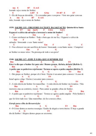 403 
Am E B7 E-A-E 
louvado seja o nome do Senhor. 
E A-B7 E G#m F#-B7 E E7 
3 - Ele dá força ao desvalido / E o reconduz para o seu povo / Vem nos guiar com sua 
A Am E B7 E-A-E 
mão, louvado seja o nome do Senhor. 
1539. SALMO 115 – ERGUEREI O CÁLICE DA SALVAÇÃO Quinta-feira Santa 
C E7 Am Am/G F C(G) G(C) 
Erguerei o cálice da salvação e invocarei o nome do Senhor! 
C Em F G C 
1 - Como retribuirei ao Senhor / Todo o bem que ele me fez, / Erguerei o cálice da 
Em F G 
salvação / Invocando o seu Santo nome! 
C Em F G C 
2 - Vou oferecer-vos um sacrifício de louvor / Invocando o seu Santo nome. / Cumprirei 
Em F G 
ao Senhor os meus votos / Na presença de todo o seu povo! 
1540. SALMO 117 - ESTE É O DIA QUE O SENHOR FEZ 
Bm A G F# 
Este é o dia que o Senhor fez para nós / Demos graças, Aleluia, aleluia! (Refrão 1) 
Bm A G F# 
A pedra que os pedreiros rejeitaram / Tornou-se agora a pedra angular.(Refrão 2) 
Bm A G F# Bm 
1 - Dai graças ao Senhor, porque ele é bom / Eterno é seu amor para conosco / A casa de 
A G F# 
Israel agora o diga / Eterno é seu amor para conosco. 
Bm A G F# 
2 - A mão direita do Senhor fez maravilhas / A mão direita do Senhor me levantou / Não 
Bm A G F# 
morrerei, mas ao contrário, viverei / Para cantar as grandes obras do Senhor. 
Bm A G F# Bm 
3 - A pedra que os pedreiros rejeitaram / Tornou-se agora a pedra angular / Pelo Senhor é 
A G F# 
que foi feito tudo isso / Que maravilhas ele fez a nossos olhos. 
Estrofe para o Dia da Ressurreição: 
Bm A G F# Bm 
4 - O Cristo dentre os mortos ressurgiu / Exulte de alegria a terra inteira / É hoje o grande 
A G F# 
dia do Senhor / Alegres demos graças ao seu nome. 
 