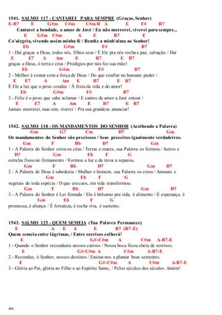 1541. SALMO 117 - CANTAREI PARA SEMPRE (Graças, Senhor) 
E-B7 E G#m C#m C#m/B A E F# B7 
404 
Cantarei a bondade, o amor de Javé / Eu não morrerei, viverei para sempre... 
E G#m C#m A E B7 E 
Co'alegria, vivendo assim minha fé / Bendiz a minh'alma ao Senhor! 
Eb G#m F# B7 
1 - Dai graças a Deus, todos vós, filhos seus / É Ele pra nós rocha e paz, salvação / Dai 
E E7 A Am E B7 E B7 
graças a Deus, ó terra e céus / Prodígios por nós fez sua mão! 
Eb G#m F# B7 
2 - Melhor é contar com a força de Deus / Do que confiar no humano poder / 
E E7 A Am E B7 E B7 
É Ele a luz que o povo conduz / À festa da vida e do amor! 
Eb G#m F# B7 
3 - Feliz é o povo que sabe aclamar / E cantos de amor a Javé entoar / 
E E7 A Am E B7 E B7 
Jamais morrerei, mas sim, viverei / Pra sua grandeza anunciar! 
1542. SALMO 118 - OS MANDAMENTOS DO SENHOR (Acolhendo a Palavra) 
Gm G7 Cm D7 Gm 
Os mandamentos do Senhor são preciosos / Seus preceitos igualmente verdadeiros. 
Gm F Bb D7 Gm 
1 - A Palavra do Senhor criou os céus / Terras e mares, sua Palavra os formou / Astros e 
D7 Gm Eb F G 
estrelas fixou no firmamento / Formou a luz e da treva a separou. 
Gm F Bb D7 Gm D7 
2 - A Palavra de Deus é sabedoria / Mulher e homem, sua Palavra os criou / Animais e 
Gm Eb F G 
vegetais de toda espécie / O que era caos, em vida transformou. 
Gm F Bb D7 Gm D7 
3 - A Palavra do Senhor é Lei firmada / Ela é bálsamo pra vida, é alimento / É esperança, é 
Gm Eb F G 
promessa, é aliança / É fortaleza, é rocha viva, é sustento. 
1543. SALMO 125 - QUEM SEMEIA (Tua Palavra Permanece) 
E A E A E B7 (B7-E) 
Quem semeia entre lágrimas, / Entre sorrisos colherá! 
E G#-C#m A C#m A-B7-E 
1 - Quando o Senhor reconduziu nossos cativos / Nossa boca ficou cheia de sorrisos. 
E G#-C#m A C#m A-B7-E 
2 - Reconduz, ó Senhor, nossos destinos / Ensina-nos a plantar boas sementes. 
E G#-C#m A C#m A-B7-E 
3 - Glória ao Pai, glória ao Filho e ao Espírito Santo, / Pelos séculos dos séculos. Amém! 
 