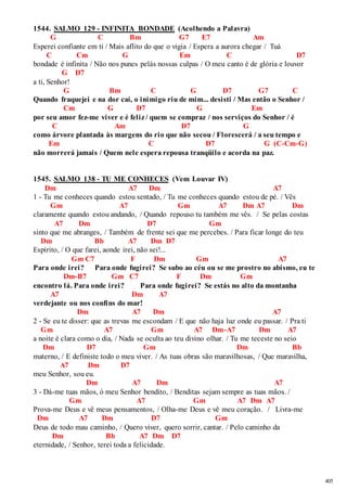 405 
1544. SALMO 129 - INFINITA BONDADE (Acolhendo a Palavra) 
G C Bm G7 E7 Am 
Esperei confiante em ti / Mais aflito do que o vigia / Espera a aurora chegar / Tuá 
C Cm G Em C D7 
bondade é infinita / Não nos punes pelás nossas culpas / O meu canto é de glória e louvor 
G D7 
a ti, Senhor! 
G Bm C G D7 G7 C 
Quando fraquejei e na dor caí, o inimigo riu de mim... desisti / Mas então o Senhor / 
Cm G D7 G Em 
por seu amor fez-me viver e é feliz / quem se compraz / nos serviços do Senhor / é 
C Am D7 G 
como árvore plantada às margens do rio que não secou / Florescerá / a seu tempo e 
Em C D7 G (C-Cm-G) 
não morrerá jamais / Quem nele espera repousa tranqüilo e acorda na paz. 
1545. SALMO 138 - TU ME CONHECES (Vem Louvar IV) 
Dm A7 Dm A7 
1 - Tu me conheces quando estou sentado, / Tu me conheces quando estou de pé. / Vês 
Gm A7 Gm A7 Dm A7 Dm 
claramente quando estou andando, / Quando repouso tu também me vês. / Se pelas costas 
A7 Dm D7 Gm 
sinto que me abranges, / Também de frente sei que me percebes. / Para ficar longe do teu 
Dm Bb A7 Dm D7 
Espírito, / O que farei, aonde irei, não sei!... 
Gm C7 F Dm Gm A7 
Para onde irei? Para onde fugirei? Se subo ao céu ou se me prostro no abismo, eu te 
Dm-B7 Gm C7 F Dm Gm 
encontro lá. Para onde irei? Para onde fugirei? Se estás no alto da montanha 
A7 Dm A7 
verdejante ou nos confins do mar! 
Dm A7 Dm A7 
2 - Se eu te disser: que as trevas me escondam / E que não haja luz onde eu passar. / Pra ti 
Gm A7 Gm A7 Dm-A7 Dm A7 
a noite é clara como o dia, / Nada se oculta ao teu divino olhar. / Tu me teceste no seio 
Dm D7 Gm Dm Bb 
materno, / E definiste todo o meu viver. / As tuas obras são maravilhosas, / Que maravilha, 
A7 Dm D7 
meu Senhor, sou eu. 
Dm A7 Dm A7 
3 - Dá-me tuas mãos, ó meu Senhor bendito, / Benditas sejam sempre as tuas mãos. / 
Gm A7 Gm A7 Dm A7 
Prova-me Deus e vê meus pensamentos, / Olha-me Deus e vê meu coração. / Livra-me 
Dm A7 Dm D7 Gm 
Deus de todo mau caminho, / Quero viver, quero sorrir, cantar. / Pelo caminho da 
Dm Bb A7 Dm D7 
eternidade, / Senhor, terei toda a felicidade. 
 