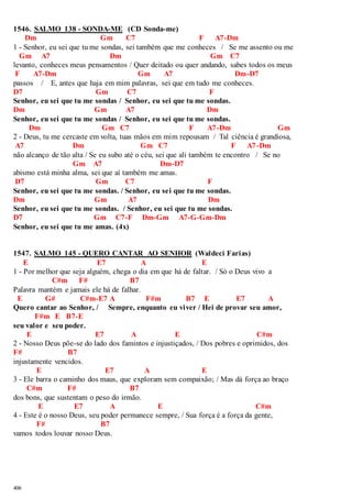 1546. SALMO 138 - SONDA-ME (CD Sonda-me) 
406 
Dm Gm C7 F A7-Dm 
1 - Senhor, eu sei que tu me sondas, sei também que me conheces / Se me assento ou me 
Gm A7 Dm Gm C7 
levanto, conheces meus pensamentos / Quer deitado ou quer andando, sabes todos os meus 
F A7-Dm Gm A7 Dm-D7 
passos / E, antes que haja em mim palavras, sei que em tudo me conheces. 
D7 Gm C7 F 
Senhor, eu sei que tu me sondas / Senhor, eu sei que tu me sondas. 
Dm Gm A7 Dm 
Senhor, eu sei que tu me sondas / Senhor, eu sei que tu me sondas. 
Dm Gm C7 F A7-Dm Gm 
2 - Deus, tu me cercaste em volta, tuas mãos em mim repousam / Tal ciência é grandiosa, 
A7 Dm Gm C7 F A7 -Dm 
não alcanço de tão alta / Se eu subo até o céu, sei que ali também te encontro / Se no 
Gm A7 Dm-D7 
abismo está minha alma, sei que aí também me amas. 
D7 Gm C7 F 
Senhor, eu sei que tu me sondas. / Senhor, eu sei que tu me sondas. 
Dm Gm A7 Dm 
Senhor, eu sei que tu me sondas. / Senhor, eu sei que tu me sondas. 
D7 Gm C7-F Dm-Gm A7-G-Gm-Dm 
Senhor, eu sei que tu me amas. (4x) 
1547. SALMO 145 - QUERO CANTAR AO SENHOR (Waldeci Farias) 
E E7 A E 
1 - Por melhor que seja alguém, chega o dia em que há de faltar. / Só o Deus vivo a 
C#m F# B7 
Palavra mantém e jamais ele há de falhar. 
E G# C#m-E7 A F#m B7 E E7 A 
Quero cantar ao Senhor, / Sempre, enquanto eu viver / Hei de provar seu amor, 
F#m E B7-E 
seu valor e seu poder. 
E E7 A E C#m 
2 - Nosso Deus põe-se do lado dos famintos e injustiçados, / Dos pobres e oprimidos, dos 
F# B7 
injustamente vencidos. 
E E7 A E 
3 - Ele barra o caminho dos maus, que exploram sem compaixão; / Mas dá força ao braço 
C#m F# B7 
dos bons, que sustentam o peso do irmão. 
E E7 A E C#m 
4 - Este é o nosso Deus, seu poder permanece sempre, / Sua força é a força da gente, 
F# B7 
vamos todos louvar nosso Deus. 
 