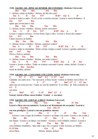 407 
1548. SALMO 148 - HINO AO SENHOR DO UNIVERSO (Sinfonia Universal) 
Bm Em Bm Em Bm 
1 - Aleluia, cantai ao Senhor / Aleluia, do alto dos céus! 
Em A D Em F#7 B-B7 Em A D 
Louvai-o todos os anjos / O sol e a lua e estrelas sem par / Louvai-o astros brilhantes / E 
Em F#7 Bm 
águas que correm para o mar. 
Bm Em Bm Em Bm 
2 - Aleluia, louvai o Senhor / Aleluia, louvai com amor! 
Em A D Em F#7 B-B7 Em A D 
Louvai-o espaços celestes / A terra firme, fogo e calor / Louvai-o flores dos campos / 
Em F#7 Bm 
Cantai louvores ao Senhor. 
Bm Em Bm Em Bm 
3 - Aleluia, louvai o Senhor / Aleluia, cantemos irmãos! 
Em A D Em F#7 B-B7 Em A D 
Louvai-o todas as montanhas / Belas colinas sempre a cantar Louvai-o grandes palmeiras / 
Em F#7 Bm 
Flores e frutos e animais. 
Bm Em Bm Em Bm 
4 - Aleluia, louvai o Senhor / Aleluia, vós todos irmãos! 
Em A D Em F#7 B-B7 Em A D Em 
Louvai-o jovens e velhos / Todas as crianças com amor Louvai, cantai, aleluia / Louvai o 
F#7 Bm Em-Bm 
nome do Senhor, aleluia! 
1549. SALMO 149 - CANTANDO UM CANTO NOVO (Sinfonia Universal) 
C G7 C E7 Am7 G7 C E7 Am7 
Cantando um canto novo / Vai meu povo a Deus louvar / Cantai ao Senhor nosso Deus / O 
Em F C° E7 Dm7 G7 C E7 Am 
amor que ele sente por nós / Cantai ao som do tamborim / E os filhos de Sião exultarão no 
G7 C 
seu amor. 
C Dm7 G7 C-A7 Dm7 G7 C 
Louvai, louvai a Deus, nosso Senhor / Cantai o seu amor. 
1550. SALMO 150 - LOUVAI A DEUS (Sinfonia Universal) 
Dm C Dm Gm Dm A7 Dm 
Louvai a Deus em seu santuário / Louvai -o no firmamento de seu poder / Louvai -o 
Gm-Dm Gm Dm-A7 
em seus prodígios / Louvai -o em sua grandeza imensa. 
Dm C Dm F C A7 Dm Gm 
Louvai-o com o toque da trombeta / Louvai-o na harpa e na cítara / Louvai-o nas cordas e 
Dm Bb A7 Dm C Dm F 
nas flautas / Louvai-o na dança e no tambor. / Louvai-o com címbalos sonoros / Louvai-o 
C A7 Dm Gm Dm Bb A7 
com címbalos triunfantes / Que tudo o que vive e respira / Cante louvores ao Senhor... 
G-A7-Dm Gm A7 Dm 
nosso Deus. Aleluia, aleluia, aleluia! 
 