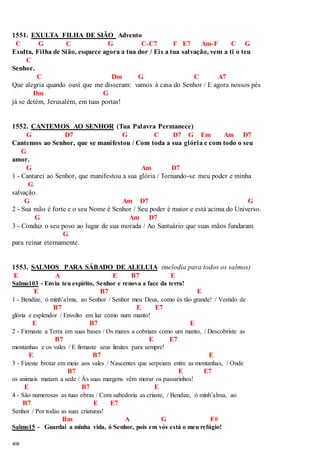 1551. EXULTA FILHA DE SIÃO Advento 
C G C G C-C7 F E7 Am-F C G 
Exulta, Filha de Sião, esquece agora a tua dor / Eis a tua salvação, vem a ti o teu 
408 
C 
Senhor. 
C Dm G C A7 
Que alegria quando ouvi que me disseram: vamos à casa do Senhor / E agora nossos pés 
Dm G 
já se detém, Jerusalém, em tuas portas! 
1552. CANTEMOS AO SENHOR (Tua Palavra Permanece) 
G D7 G C D7 G Em Am D7 
Cantemos ao Senhor, que se manifestou / Com toda a sua glória e com todo o seu 
G 
amor. 
G Am D7 
1 - Cantarei ao Senhor, que manifestou a sua glória / Tornando-se meu poder e minha 
G 
salvação. 
G Am D7 G 
2 - Sua mão é forte e o seu Nome é Senhor / Seu poder é maior e está acima do Universo. 
G Am D7 
3 - Conduz o seu povo ao lugar de sua morada / Ao Santuário que suas mãos fundaram 
G 
para reinar eternamente. 
1553. SALMOS PARA SÁBADO DE ALELUIA (melodia para todos os salmos) 
E A E B7 E 
Salmo103 - Envia teu espírito, Senhor e renova a face da terra! 
E B7 E 
1 - Bendize, ó minh’alma, ao Senhor / Senhor meu Deus, como és tão grande! / Vestido de 
B7 E E7 
glória e esplendor / Envolto em luz como num manto! 
E B7 E 
2 - Firmaste a Terra em suas bases / Os mares a cobriam como um manto, / Descobriste as 
B7 E E7 
montanhas e os vales / E firmaste seus limites para sempre! 
E B7 E 
3 - Fizeste brotar em meio aos vales / Nascentes que serpeiam entre as montanhas, / Onde 
B7 E E7 
os animais matam a sede / Às suas margens vêm morar os passarinhos! 
E B7 E 
4 - São numerosas as tuas obras / Com sabedoria as criaste, / Bendize, ó minh’alma, ao 
B7 E E7 
Senhor / Por todas as suas criaturas! 
Bm A G F# 
Salmo15 - Guardai a minha vida, ó Senhor, pois em vós está o meu refúgio! 
 