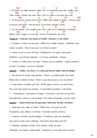 409 
Bm A G F# 
1 - Ó Senhor, sois minha herança e minha taça / Foi demarcada para mim a melhor terra, / 
Bm A G F# 
Tenho sempre o Senhor ante meus olhos / Pois se o tenho ao meu lado não vacilo. 
Bm A G F# Bm 
2 - Eis porque meu coração está em festa / Minha alma rejubila de alegria, / Até meu corpo 
A G F# 
no repouso está seguro / Pois não haveis de me deixar entregue à morte. 
Bm A G F# 
3 - Vós me ensinais vosso caminho para a vida / Junto de vós, felicidades sem limites! / 
Bm A G F# 
Delícia eterna e alegria ao vosso lado / Fora de vós felicidade não existe. 
Êxodo 15 - Cantemos com alegria ao Senhor: soberana é a sua vitória! 
1 - O Senhor é o motivo do meu canto / Minha força e minha salvação, / Manifestou para 
sempre sua glória / Deus de meu pai, o seu Nome eu exalto! 
2 - Lançou ao mar os carros do Faraó / E afundaram-se nas águas como pedras, / 
Manifestou com soberana majestade / A sua força, aniquilando o inimigo. 
3 - Temível é o Senhor pelos seus feitos / Glorioso por sua santidade, / Apenas estendeu a 
sua mão / E conduziu o seu povo à liberdade. 
Salmo29 – Senhor, eu te louvo e te exalto, pois livraste minha alma do inimigo! 
1 - Não deixaste rir de mim meus inimigos / Clamei a ti pedindo ajuda e fui ouvido. 
Minha alma do abismo tu tiraste / Dentre os que descem para a cova, me salvaste! 
2 - Cantai salmos ao Senhor, povo fiel / Dai-lhe graças e invocai seu santo Nome, 
Pois sua ira dura apenas um momento / E sua bondade permanece a vida inteira! 
5 - Transformaste o meu pranto em alegria / Converteste o meu luto em uma festa, 
Para minh’alma te louvar ao som da harpa / E te exaltar eternamente com meu canto! 
Salmo12 - Alegres beberemos da água pura, beberemos da fonte salvadora! 
1 - Nada temo, pois confio no Senhor / Minha força, é ele quem me salva. 
Proclamemos quão sublime é seu Nome / E bebamos da fonte salvadora. 
2 - Cantemos ao Senhor que fez prodígios / O exaltemos pelas suas maravilhas, 
Que sejam em toda a terra conhecidas / Suas obras, foram feitas para nós! 
3 - Rejubilem, habitantes de Sião / Pois é grande o Santo de Israel. 
Aclamemos com alegria e grande júbilo / Anunciemos os seus feitos para os povos! 
 