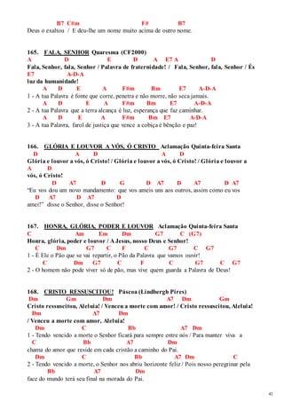 41 
B7 C#m F# B7 
Deus o exaltou / E deu-lhe um nome muito acima de outro nome. 
165. FALA, SENHOR Quaresma (CF2000) 
A D E D A E7 A D 
Fala, Senhor, fala, Senhor / Palavra de fraternidade! / Fala, Senhor, fala, Senhor / És 
E7 A-D-A 
luz da humanidade! 
A D E A F#m Bm E7 A-D-A 
1 - A tua Palavra é fonte que corre, penetra e não morre, não seca jamais. 
A D E A F#m Bm E7 A-D-A 
2 - A tua Palavra que a terra alcança é luz, esperança que faz caminhar. 
A D E A F#m Bm E7 A-D-A 
3 - A tua Palavra, farol de justiça que vence a cobiça é bênção e paz! 
166. GLÓRIA E LOUVOR A VÓS, Ó CRISTO Aclamação Quinta-feira Santa 
D A D A D 
Glória e louvor a vós, ó Cristo! / Glória e louvor a vós, ó Cristo! / Glória e louvor a 
A D 
vós, ó Cristo! 
D A7 D G D A7 D A7 D A7 
“Eu vos dou um novo mandamento: que vos ameis uns aos outros, assim como eu vos 
D A7 D A7 D 
amei!” disse o Senhor, disse o Senhor! 
167. HONRA, GLÓRIA, PODER E LOUVOR Aclamação Quinta-feira Santa 
C Am Em Dm G7 C (G7) 
Honra, glória, poder e louvor / A Jesus, nosso Deus e Senhor! 
C Dm G7 C F C G7 C G7 
1 - É Ele o Pão que se vai repartir, o Pão da Palavra que vamos ouvir! 
C Dm G7 C F C G7 C G7 
2 - O homem não pode viver só de pão, mas vive quem guarda a Palavra de Deus! 
168. CRISTO RESSUSCITOU! Páscoa (Lindbergh Pires) 
Dm Gm Dm A7 Dm Gm 
Cristo ressuscitou, Aleluia! / Venceu a morte com amor! / Cristo ressuscitou, Aleluia! 
Dm A7 Dm 
/ Venceu a morte com amor, Aleluia! 
Dm C Bb A7 Dm 
1 - Tendo vencido a morte o Senhor ficará para sempre entre nós / Para manter viva a 
C Bb A7 Dm 
chama do amor que reside em cada cristão a caminho do Pai. 
Dm C Bb A7 Dm C 
2 - Tendo vencido a morte, o Senhor nos abriu horizonte feliz / Pois nosso peregrinar pela 
Bb A7 Dm 
face do mundo terá seu final na morada do Pai. 
 