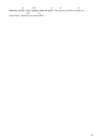 411 
F G7 C F C 
habitantes de Sião / Pois é grande o Santo de Israel! / Dai graças ao Senhor, bradai seu 
G7 C 
santo Nome / Anunciai suas maravilhas! 
 