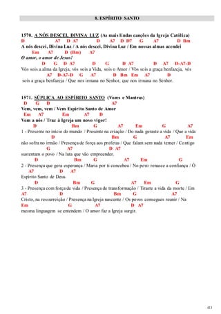 413 
8. ESPÍRITO SANTO 
1570. A NÓS DESCEI, DIVINA LUZ (As mais lindas canções da Igreja Católica) 
D A7 D A7 D A7 D D7 G A7 D Bm 
A nós descei, Divina Luz / A nós descei, Divina Luz / Em nossas almas acendei 
Em A7 D (Bm) A7 
O amor, o amor de Jesus! 
D G D A7 D G D A7 D A7 D-A7-D 
Vós sois a alma da Igreja, vós sois a Vida, sois o Amor / Vós sois a graça benfazeja, vós 
A7 D-A7-D G A7 D Bm Em A7 D 
sois a graça benfazeja / Que nos irmana no Senhor, que nos irmana no Senhor. 
1571. SÚPLICA AO ESPÍRITO SANTO (Vozes e Mantras) 
D G D A7 
Vem, vem, vem / Vem Espírito Santo de Amor 
Em A7 Em A7 D 
Vem a nós / Traz à Igreja um novo vigor! 
D Bm G A7 Em G A7 
1 - Presente no início do mundo / Presente na criação / Do nada geraste a vida / Que a vida 
D Bm G A7 Em 
não sofra no irmão / Presença de força aos profetas / Que falam sem nada temer / Contigo 
G A7 D A7 
sustentam o povo / Na luta que vão empreender. 
D Bm G A7 Em G 
2 - Presença que gera esperança / Maria por ti concebeu / No povo renasce a confiança / Ó 
A7 D A7 
Espírito Santo de Deus. 
D Bm G A7 Em G 
3 - Presença com força de vida / Presença de transformação / Tiraste a vida da morte / Em 
A7 D Bm G A7 
Cristo, na ressurreição / Presença na Igreja nascente / Os povos consegues reunir / Na 
Em G A7 D A7 
mesma linguagem se entendem / O amor faz a Igreja surgir. 
 