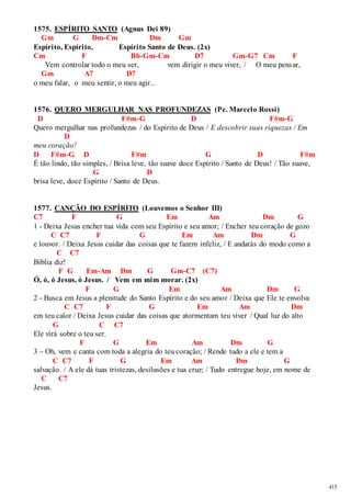 415 
1575. ESPÍRITO SANTO (Agnus Dei 89) 
Gm G Dm-Cm Dm Gm 
Espírito, Espírito, Espírito Santo de Deus. (2x) 
Cm F Bb-Gm-Cm D7 Gm-G7 Cm F 
Vem controlar todo o meu ser, vem dirigir o meu viver, / O meu pensar, 
Gm A7 D7 
o meu falar, o meu sentir, o meu agir... 
1576. QUERO MERGULHAR NAS PROFUNDEZAS (Pe. Marcelo Rossi) 
D F#m-G D F#m-G 
Quero mergulhar nas profundezas / do Espírito de Deus / E descobrir suas riquezas / Em 
D 
meu coração! 
D F#m-G D F#m G D F#m 
É tão lindo, tão simples, / Brisa leve, tão suave doce Espírito / Santo de Deus! / Tão suave, 
G D 
brisa leve, doce Espírito / Santo de Deus. 
1577. CANÇÃO DO ESPÍRITO (Louvemos o Senhor III) 
C7 F G Em Am Dm G 
1 - Deixa Jesus encher tua vida com seu Espírito e seu amor; / Encher teu coração de gozo 
C C7 F G Em Am Dm G 
e louvor. / Deixa Jesus cuidar das coisas que te fazem infeliz, / E andarás do modo como a 
C C7 
Bíblia diz! 
F G Em-Am Dm G Gm-C7 (C7) 
Ó, ó, ó Jesus, ó Jesus. / Vem em mim morar. (2x) 
F G Em Am Dm G 
2 - Busca em Jesus a plenitude do Santo Espírito e do seu amor / Deixa que Ele te envolva 
C C7 F G Em Am Dm 
em teu calor / Deixa Jesus cuidar das coisas que atormentam teu viver / Qual luz do alto 
G C C7 
Ele virá sobre o teu ser. 
F G Em Am Dm G 
3 – Oh, vem e canta com toda a alegria do teu coração; / Rende tudo a ele e tem a 
C C7 F G Em Am Dm G 
salvação. / A ele dá tuas tristezas, desilusões e tua cruz; / Tudo entregue hoje, em nome de 
C C7 
Jesus. 
 