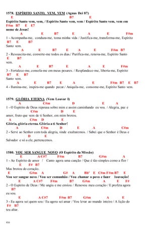 1578. ESPÍRITO SANTO, VEM, VEM (Agnus Dei 87) 
416 
E B7 E 
Espírito Santo vem, vem, / Espírito Santo vem, vem / Espírito Santo vem, vem em 
F#m B7 E E7 
nome de Jesus! 
A E B7 E A E F#m 
1 - Acompanha-me, conduza-me, toma minha vida / Justifica-me, transforma-me, Espírito 
B7 E B7 
Santo vem. 
A E B7 E A E F#m B7 
2 - Ressuscita-me, converte-me todos os dias./ Purifica-me, renova-me, Espírito Santo 
E B7 
vem. 
A E B7 E A E F#m 
3 - Fortalece-me, consola-me em meus pesares. / Resplandece-me, liberta-me, Espírito 
B7 E B7 
Santo vem. 
A E B7 E A E F#m B7 E B7 
4 - Ilumina-me, inspira-me quando pecar./ Aniquila-me, consome-me, Espírito Santo vem. 
1579. GLÓRIA ETERNA (Vem Louvar I) 
A C#m D E A 
1 - O Espírito de Deus repousa sobre mim e assim caminhando eu vou. / Alegria, paz e 
C#m D E 
amor, fruto que vem de ti Senhor, em mim brotou. 
A C#m D E 
Glória, glória eterna. Glória a ti Senhor! 
A C#m D E A C#m 
2 - Servi ao Senhor com toda alegria, vinde exultaremos. / Sabei que o Senhor é Deus e 
D E 
Salvador e só a ele, pertencemos. 
1580. VOU SER SANGUE NOVO (O Espírito da Missão) 
E A C#7 F#m B7 G#m A 
1 - Ao Espírito de amor / Canto agora uma canção / Que é tão simples como a flor / 
E F# B7 
Mas brotou do coração. 
E G#m A G# A Bbº E C#m F#m B7 E 
Vou ser sangue novo / Vou ser comunhão / Vou chamar o povo e fazer louvação! 
E A C#7 F#m B7 G#m A E F# 
2 - O Espírito de Deus / Me ungiu e me enviou / Renovou meu coração / E profeta agora 
B7 
eu sou. 
E A C#7 F#m B7 G#m A E 
3 - Eu agora sei quem sou / Eu agora sei amar / Vou levar ao mundo inteiro / A lição do 
F# B7 
teu altar. 
 