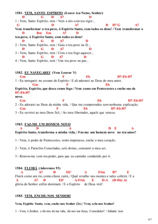 417 
1581. VEM, SANTO ESPÍRITO (Louvo teu Nome, Senhor) 
D G D A7 D 
1 - Vem, Santo Espírito, vem / Vem a nós com teu vigor... 
G D A7 D D7 G A7 
Vem transformar o teu povo, ó Espírito Santo, com todos os dons! / Vem transformar o 
D Bm Em A7 D 
teu povo, ó Espírito Santo, com todos os dons! 
D G D A7 D 
2 - Vem, Santo Espírito, vem / Guia o teu povo na fé... 
D G D A7 D 
3 - Vem, Santo Espírito, vem / Com o teu fogo aquecer... 
D G D A7 D 
4 - Vem, Santo Espírito, vem / Une teu povo na paz... 
1582. EU NAVEGAREI (Vem Louvar V) 
Gm F Eb D7-Eb-D7 
1 - Eu navegarei no oceano do Espírito / E ali adorarei ao Deus do meu amor. 
Gm F Eb 
Espírito, Espírito, que desce como fogo / Vem como em Pentecostes e enche-me de 
D7-Eb-D7 
novo. 
Gm F Eb D7 -Eb-D7 
2 - Eu adorarei ao Deus da minha vida, / Que me compreendeu sem nenhuma explicação. 
Gm F Eb D7-Eb-D7 
3 - Eu servirei ao meu Deus fiel, / Ao meu libertador, aquele que venceu. 
1583. FAZ-ME UM HOMEM NOVO 
A D A D E A 
Espírito Santo, transforma a minha vida, / Faz-me um homem novo no teu amor! 
1 - Vem, ó poder de Pentecostes, vento impetuoso, enche o meu coração. 
2 - Vem, ó Paráclito Consolador, selo divino, consumir o meu ser. 
3 - Renova-me com teu poder, para que eu caminhe conduzido por ti. 
1584. FLUIRÁ (Adoremos 93) 
A A7 D Ebº A F#m B7 E 
Fluirá como um rio, como chuva cairá, / Qual orvalho nos montes e vales cobrirá / E a 
A A7 D Ebº A-F#m E D-A (D-Dm A) 
glória do Senhor enfim dominará / E o Espírito de Deus virá! 
1585. VEM, ENCHE-NOS SENHOR! 
Vem, Espírito Santo, vem, enche-nos Senhor (2x) / Vem, sela-nos Senhor! 
1 - Vem, ó Senhor, e dá-nos da tua vida, dá-nos tua força, Consolador! / Infunde teus 
 