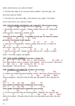 talentos sobre todos nós, vem, enche-nos Senhor! 
2 - Vem hoje aqui, amigo do céu, vem aqui conosco, ajudador! / Seja nosso guia e seja 
nosso dono, enche-nos Senhor! 
3 - Vem sobre nós e sobre nossos filhos, sobre todo povo, raça e nação! / Vem Senhor, 
renova a face da terra, vem, enche-nos, Senhor! 
1586. NÃO HÁ MEDO, INCERTEZA OU CANSAÇO (Missa Espírito Santo) 
418 
D D7 G D E7 A7 D 
1 - Não há medo, incerteza ou cansaço, / Quando o Espírito Santo nos vem: / Quem temia, 
D7 G A7 D 
recobra seu passo, / Quem calava, proclama, porém. 
F# Bm A7 D B7 
Somos povo de Deus caminheiro, / Testemunhas do reino que vem / Renovar corações 
Em-G D A7 D G-D 
por inteiro, Não deixando de lado ninguém. 
D D7 G D E7 A7 D 
2 - Toda a terra se vê transformada, / Quando o Espírito Santo nos vem, / E a Palavra de 
D7 G A7 D 
Deus é levada / Aos cativos e aos pobres também. 
D D7 G D E7 A7 D D7 
3 - Vida nova na terra se faz, / Quando o Espírito Santo nos vem. / A justiça é o caminho 
G A7 D 
da paz, / Povo irmão: ninguém pisa ninguém. 
1587. VEM, SANTO ESPÍRITO (Louvemos o Senhor IX) 
E B7 E A Bbº A-E A Bbº E-C#m F# B7 E-B7 E 
Vem, Santo Espírito, visita os corações / Com tua graça, vem nos socorrer. / Brisa suave, 
A Bbº A-E A Bbº E-C#m F# B7 E A-E 
fogo abrasador / Dom do alto céu, fonte de amor. 
1588. CONHEÇO UM CORAÇÃO (Conheço um Coração) 
C Em F G C Em 
1 - Conheço um coração tão manso, humilde e sereno. / Que louva o Pai por revelar seu 
F G F G Em Am Dm Dm-C 
nome aos pequenos. / Que tem o dom de amar, que sabe perdoar e deu a vida para nos 
G 
salvar. 
F-G C E7 Am Dm Dm/C G7 
Jesus, manda teu Espírito para transformar meu coração. 
F-G C E7 Am Dm G7 C G7 
Jesus, manda teu Espírito para transformar meu coração. 
C Em F G C Em 
2 - Às vezes no meu peito bate um coração de pedra, / Magoado, frio, sem vida, aqui 
F G F G Em Am Dm Dm-C 
dentro ele me aperta. / Não quer saber de amar, nem sabe perdoar, quer tudo e não sabe 
G 
partilhar. 
 