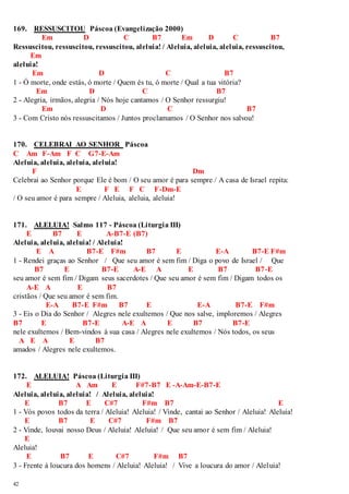 169. RESSUSCITOU Páscoa (Evangelização 2000) 
42 
Em D C B7 Em D C B7 
Ressuscitou, ressuscitou, ressuscitou, aleluia! / Aleluia, aleluia, aleluia, ressuscitou, 
Em 
aleluia! 
Em D C B7 
1 - Ó morte, onde estás, ó morte / Quem és tu, ó morte / Qual a tua vitória? 
Em D C B7 
2 - Alegria, irmãos, alegria / Nós hoje cantamos / O Senhor ressurgiu! 
Em D C B7 
3 - Com Cristo nós ressuscitamos / Juntos proclamamos / O Senhor nos salvou! 
170. CELEBRAI AO SENHOR Páscoa 
C Am F-Am F C G7-E-Am 
Aleluia, aleluia, aleluia, aleluia! 
F Dm 
Celebrai ao Senhor porque Ele é bom / O seu amor é para sempre / A casa de Israel repita: 
E F E F C F-Dm-E 
/ O seu amor é para sempre / Aleluia, aleluia, aleluia! 
171. ALELUIA! Salmo 117 - Páscoa (Liturgia III) 
E B7 E A-B7-E (B7) 
Aleluia, aleluia, aleluia! / Aleluia! 
E A B7-E F#m B7 E E-A B7-E F#m 
1 - Rendei graças ao Senhor / Que seu amor é sem fim / Diga o povo de Israel / Que 
B7 E B7-E A-E A E B7 B7-E 
seu amor é sem fim / Digam seus sacerdotes / Que seu amor é sem fim / Digam todos os 
A-E A E B7 
cristãos / Que seu amor é sem fim. 
E-A B7-E F#m B7 E E-A B7-E F#m 
3 - Eis o Dia do Senhor / Alegres nele exultemos / Que nos salve, imploremos / Alegres 
B7 E B7-E A-E A E B7 B7-E 
nele exultemos / Bem-vindos à sua casa / Alegres nele exultemos / Nós todos, os seus 
A E A E B7 
amados / Alegres nele exultemos. 
172. ALELUIA! Páscoa (Liturgia III) 
E A Am E F#7-B7 E -A-Am-E-B7-E 
Aleluia, aleluia, aleluia! / Aleluia, aleluia! 
E B7 E C#7 F#m B7 E 
1 - Vós povos todos da terra / Aleluia! Aleluia! / Vinde, cantai ao Senhor / Aleluia! Aleluia! 
E B7 E C#7 F#m B7 
2 - Vinde, louvai nosso Deus / Aleluia! Aleluia! / Que seu amor é sem fim / Aleluia! 
E 
Aleluia! 
E B7 E C#7 F#m B7 
3 - Frente à loucura dos homens / Aleluia! Aleluia! / Vive a loucura do amor / Aleluia! 
 