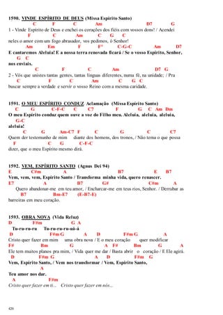 1590. VINDE ESPÍRITO DE DEUS (Missa Espírito Santo) 
420 
C F C Am D7 G 
1 - Vinde Espírito de Deus e enchei os corações dos fiéis com vossos dons! / Acendei 
F C Am C G C 
neles o amor com um fogo abrasador, vos pedimos, ó Senhor! 
Am Em F F° C-G-C Am D7 
E cantaremos Aleluia! E a nossa terra renovada ficará / Se o vosso Espírito, Senhor, 
G C 
nos enviais. 
C F C Am D7 G 
2 - Vós que unistes tantas gentes, tantas línguas diferentes, numa fé, na unidade; / Pra 
C F C Am C G C 
buscar sempre a verdade e servir o vosso Reino com a mesma caridade. 
1591. O MEU ESPÍRITO CONDUZ Aclamação (Missa Espírito Santo) 
C G C-F-C C C7 F G C Am Dm 
O meu Espírito conduz quem ouve a voz do Filho meu. Aleluia, aleluia, aleluia, 
G-C 
aleluia! 
C G Am-C7 F C G C C7 
Quem der testemunho de mim diante dos homens, dos tronos, / Não tema o que possa 
F C G C-F-C 
dizer, que o meu Espírito mesmo dirá. 
1592. VEM, ESPÍRITO SANTO (Agnus Dei 94) 
E C#m A B7 E B7 
Vem, vem, vem, Espírito Santo / Transforma minha vida, quero renascer. 
E7 A B7 G# C#m A 
Quero abandonar-me em teu amor, / Encharcar-me em teus rios, Senhor. / Derrubar as 
B7 Bm-E7 (E-B7-E) 
barreiras em meu coração. 
1593. OBRA NOVA (Vida Reluz) 
D F#m G A 
Tu-ru-ru-ru Tu-ru-ru-ru-uá-á 
D F#m G A D F#m G A 
Cristo quer fazer em mim uma obra nova / E o meu coração quer modificar 
F# Bm G A F# Bm G A 
Ele tem muitos planos pra mim, / Vida quer me dar / Basta abrir o coração / E Ele agirá. 
D F#m G A D F#m G 
Vem, Espírito Santo, / Vem nos transformar / Vem, Espírito Santo, 
A 
Teu amor nos dar. 
A F#m 
Cristo quer fazer em ti... Cristo quer fazer em nós... 
 