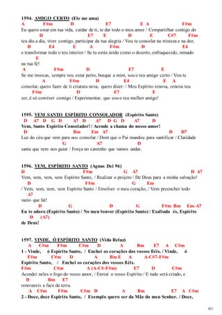 421 
1594. AMIGO CERTO (Ele me ama) 
A F#m D E7 E A F#m 
Eu quero estar em tua vida, cuidar de ti, te dar todo o meu amor / Compartilhar contigo do 
D E7 E D E C#7 F#m 
teu dia a dia, viver contigo, participar da tua alegria / Vou te consolar na tristeza e na dor, 
D E4 E A F#m D E4 
e transformar todo o teu interior / Se tu estás árido como o deserto, enfraquecido, minado 
E 
na tua fé! 
A F#m D E7 E 
Se me invocas, sempre vou estar perto, busque a mim, sou o teu amigo certo / Vou te 
A F#m D E4 E A 
consolar, quero fazer de ti criatura nova, quero dizer: / Meu Espírito renova, renova teu 
F#m D E7 E 
ser, é só conviver comigo / Experimentar, que sou o teu melhor amigo! 
1595. VEM SANTO ESPÍRITO CONSOLADOR (Espírito Santo) 
D A7 D G D A7 D A7 D G D A7 D 
Vem, Santo Espírito Consolador! / Acende a chama do nosso amor! 
D Bm Em A7 D D7 
Luz do céu que vem para nos consolar / Dom que o Pai mandou para santificar / Claridade 
G A7 D 
santa que vem nos guiar / Força no caminho que vamos andar. 
1596. VEM, ESPÍRITO SANTO (Agnus Dei 96) 
D F#m G A7 D A7 
Vem, vem, vem, vem Espírito Santo, / Realizar o projeto / De Deus para a minha salvação! 
D F#m G Em 
/ Vem, vem, vem, vem Espírito Santo / Envolver o meu coração, / Vem preencher todo 
A7 
vazio que há! 
D G D G F#m Bm Em-A7 
Eu te adoro (Espírito Santo) / No meu louvor (Espírito Santo) / Exaltado és, Espírito 
D (A7) 
de Deus! 
1597. VINDE, Ó ESPÍRITO SANTO (Vida Reluz) 
A C#m F#m C#m D A Bm E7 A C#m 
1 - Vinde, ó Espírito Santo, / Enchei os corações dos vossos fiéis. / Vinde, ó 
F#m C#m D A Bm E A A-C#7-F#m 
Espírito Santo, / Enchei os corações dos vossos fiéis. 
F#m C#m A (A-C#-F#m) E7 D C#m 
Acendei neles o fogo do vosso amor, / Enviai o vosso Espírito / E tudo será criado, e 
D Bm E7 
renovareis a face da terra. 
A C#m F#m C#m D A Bm E7 A C#m 
2 - Doce, doce Espírito Santo, / Exemplo quero ser da Mãe do meu Senhor. / Doce, 
 