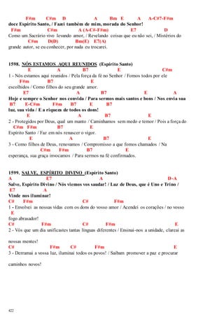 422 
F#m C#m D A Bm E A A-C#7-F#m 
doce Espírito Santo, / Fazei também de mim, morada do Senhor! 
F#m C#m A (A-C#-F#m) E7 D 
Como um Sacrário vivo levando amor, / Revelando coisas que eu não sei, / Mistérios do 
C#m D(D) Bm(E) E7(A) 
grande autor, se eu conhecer, por nada eu trocarei. 
1598. NÓS ESTAMOS AQUI REUNIDOS (Espírito Santo) 
E A B7 E C#m 
1 - Nós estamos aqui reunidos / Pela força da fé no Senhor / Fomos todos por ele 
F#m B7 E 
escolhidos / Como filhos do seu grande amor. 
E7 A B7 E A 
Hoje e sempre o Senhor nos convida / Para sermos mais santos e bons / Nos envia sua 
B7 E-C#m F#m B7 E B7 
luz, sua vida / E a riqueza de todos os dons! 
E A B7 E 
2 - Protegidos por Deus, qual um manto / Caminhamos sem medo e temor / Pois a força do 
C#m F#m B7 E 
Espírito Santo / Faz em nós renascer o vigor. 
E A B7 E 
3 - Como filhos de Deus, renovamos / Compromisso a que fomos chamados / Na 
C#m F#m B7 E 
esperança, sua graça invocamos / Para sermos na fé confirmados. 
1599. SALVE, ESPÍRITO DIVINO (Espírito Santo) 
A E7 A D-A 
Salve, Espírito Divino / Nós viemos vos saudar! / Luz de Deus, que é Uno e Trino / 
E7 A 
Vinde nos iluminar! 
C# F#m C# F#m 
1 - Envolvei as nossas vidas com os dons do vosso amor / Acendei os corações / no vosso 
E 
fogo abrasador! 
C# F#m C# F#m E 
2 - Vós que um dia unificastes tantas línguas diferentes / Ensinai-nos a unidade, clareai as 
nossas mentes! 
C# F#m C# F#m E 
3 - Derramai a vossa luz, iluminai todos os povos! / Saibam promover a paz e procurar 
caminhos novos! 
 
