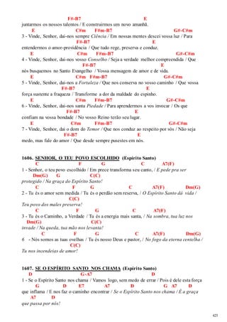 425 
F#-B7 E 
juntarmos os nossos talentos / E construirmos um novo amanhã. 
E C#m F#m-B7 G#-C#m 
3 - Vinde, Senhor, dai-nos sempre Ciência / Em nossas mentes descei vossa luz / Para 
F#-B7 E 
entendermos o amor-providência / Que tudo rege, preserva e conduz. 
E C#m F#m-B7 G#-C#m 
4 - Vinde, Senhor, dai-nos vosso Conselho / Seja a verdade melhor compreendida / Que 
F#-B7 E 
nós busquemos no Santo Evangelho / Vossa mensagem de amor e de vida. 
E C#m F#m-B7 G#-C#m 
5 - Vinde, Senhor, dai-nos a Fortaleza / Que nos conserva no vosso caminho / Que vossa 
F#-B7 E 
força sustente a fraqueza / Transforme a dor da maldade do espinho. 
E C#m F#m-B7 G#-C#m 
6 - Vinde, Senhor, dai-nos santa Piedade / Para aprendermos a vos invocar / Os que 
F#-B7 E 
confiam na vossa bondade / No vosso Reino terão seu lugar. 
E C#m F#m-B7 G#-C#m 
7 - Vinde, Senhor, dai o dom do Temor / Que nos conduz ao respeito por vós / Não seja 
F#-B7 E 
medo, mas fale do amor / Que desde sempre pusestes em nós. 
1606. SENHOR, O TEU POVO ESCOLHIDO (Espírito Santo) 
C F G C A7(F) 
1 - Senhor, o teu povo escolhido / Em prece transforma seu canto, / E pede pra ser 
Dm(G) G C(C) 
protegido / Na graça do Espírito Santo! 
C F G C A7(F) Dm(G) 
2 - Tu és o amor sem medida / Tu és o perdão sem reserva, / O Espírito Santo dá vida / 
C(C) 
Teu povo dos males preserva! 
C F G C A7(F) 
3 - Tu és o Caminho, a Verdade / Tu és a energia mais santa, / Na sombra, tua luz nos 
Dm(G) C(C) 
invade / Na queda, tua mão nos levanta! 
C F G C A7(F) Dm(G) 
6 - Nós somos as tuas ovelhas / Tu és nosso Deus e pastor, / No fogo da eterna centelha / 
C(C) 
Tu nos incendeias de amor! 
1607. SE O ESPÍRITO SANTO NOS CHAMA (Espírito Santo) 
D G-A7 D 
1 - Se o Espírito Santo nos chama / Vamos logo, sem medo de errar / Pois é dele esta força 
G D E7 A7 D G A7 D 
que inflama / E nos faz o caminho encontrar / Se o Espírito Santo nos chama / È a graça 
A7 D 
que passa por nós! 
 
