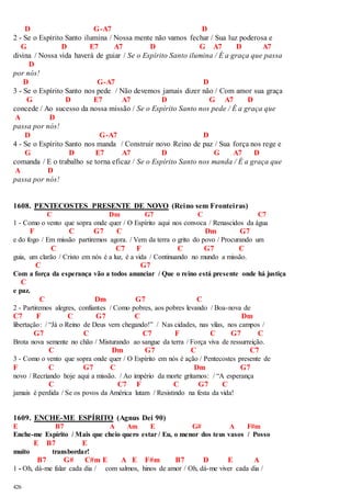 426 
D G-A7 D 
2 - Se o Espírito Santo ilumina / Nossa mente não vamos fechar / Sua luz poderosa e 
G D E7 A7 D G A7 D A7 
divina / Nossa vida haverá de guiar / Se o Espírito Santo ilumina / É a graça que passa 
D 
por nós! 
D G-A7 D 
3 - Se o Espírito Santo nos pede / Não devemos jamais dizer não / Com amor sua graça 
G D E7 A7 D G A7 D 
concede / Ao sucesso da nossa missão / Se o Espírito Santo nos pede / É a graça que 
A D 
passa por nós! 
D G-A7 D 
4 - Se o Espírito Santo nos manda / Construir novo Reino de paz / Sua força nos rege e 
G D E7 A7 D G A7 D 
comanda / E o trabalho se torna eficaz / Se o Espírito Santo nos manda / É a graça que 
A D 
passa por nós! 
1608. PENTECOSTES PRESENTE DE NOVO (Reino sem Fronteiras) 
C Dm G7 C C7 
1 - Como o vento que sopra onde quer / O Espírito aqui nos convoca / Renascidos da água 
F C G7 C Dm G7 
e do fogo / Em missão partiremos agora. / Vem da terra o grito do povo / Procurando um 
C C7 F C G7 C 
guia, um clarão / Cristo em nós é a luz, é a vida / Continuando no mundo a missão. 
C G7 
Com a força da esperança vão a todos anunciar / Que o reino está presente onde há justiça 
C 
e paz. 
C Dm G7 C 
2 - Partiremos alegres, confiantes / Como pobres, aos pobres levando / Boa-nova de 
C7 F C G7 C Dm 
libertação: / “Já o Reino de Deus vem chegando!” / Nas cidades, nas vilas, nos campos / 
G7 C C7 F C G7 C 
Brota nova semente no chão / Misturando ao sangue da terra / Força viva de ressurreição. 
C Dm G7 C C7 
3 - Como o vento que sopra onde quer / O Espírito em nós é ação / Pentecostes presente de 
F C G7 C Dm G7 
novo / Recriando hoje aqui a missão. / Ao império da morte gritamos: / “A esperança 
C C7 F C G7 C 
jamais é perdida / Se os povos da América lutam / Resistindo na festa da vida! 
1609. ENCHE-ME ESPÍRITO (Agnus Dei 90) 
E B7 A Am E G# A F#m 
Enche-me Espírito / Mais que cheio quero estar / Eu, o menor dos teus vasos / Posso 
E B7 E 
muito transbordar! 
B7 G# C#m E A E F#m B7 D E A 
1 - Oh, dá-me falar cada dia / com salmos, hinos de amor / Oh, dá-me viver cada dia / 
 