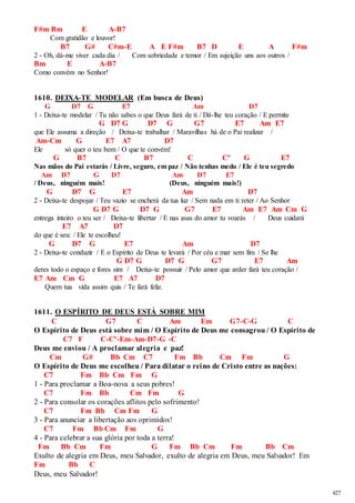 427 
F#m Bm E A-B7 
Com gratidão e louvor! 
B7 G# C#m-E A E F#m B7 D E A F#m 
2 - Oh, dá-me viver cada dia / Com sobriedade e temor / Em sujeição uns aos outros / 
Bm E A-B7 
Como convém no Senhor! 
1610. DEIXA-TE MODELAR (Em busca de Deus) 
G D7 G E7 Am D7 
1 - Deixa-te modelar / Tu não sabes o que Deus fará de ti / Dá-lhe teu coração / E permite 
G D7 G D7 G G7 E7 Am E7 
que Ele assuma a direção / Deixa-te trabalhar / Maravilhas há de o Pai realizar / 
Am-Cm G E7 A7 D7 
Ele só quer o teu bem / O que te convém! 
G B7 C B7 C Cº G E7 
Nas mãos do Pai estarás / Livre, seguro, em paz / Não tenhas medo / Ele é teu segredo 
Am D7 G D7 Am D7 E7 
/ Deus, ninguém mais! (Deus, ninguém mais!) 
G D7 G E7 Am D7 
2 - Deixa-te despojar / Teu vazio se encherá da tua luz / Sem nada em ti reter / Ao Senhor 
G D7 G D7 G G7 E7 Am E7 Am Cm G 
entrega inteiro o teu ser / Deixa-te libertar / E nas asas do amor tu voarás / Deus cuidará 
E7 A7 D7 
do que é seu: / Ele te escolheu! 
G D7 G E7 Am D7 
2 - Deixa-te conduzir / E o Espírito de Deus te levará / Por céu e mar sem fim / Se lhe 
G D7 G D7 G G7 E7 Am 
deres todo o espaço e fores sim / Deixa-te possuir / Pelo amor que arder fará teu coração / 
E7 Am Cm G E7 A7 D7 
Quem tua vida assim quis / Te fará feliz. 
1611. O ESPÍRITO DE DEUS ESTÁ SOBRE MIM 
C G7 C Am Em G7-C-G C 
O Espírito de Deus está sobre mim / O Espírito de Deus me consagrou / O Espírito de 
C7 F C-Cº-Em-Am-D7-G -C 
Deus me enviou / A proclamar alegria e paz! 
Cm G# Bb Cm C7 Fm Bb Cm Fm G 
O Espírito de Deus me escolheu / Para dilatar o reino de Cristo entre as nações: 
C7 Fm Bb Cm Fm G 
1 - Para proclamar a Boa-nova a seus pobres! 
C7 Fm Bb Cm Fm G 
2 - Para consolar os corações aflitos pelo sofrimento! 
C7 Fm Bb Cm Fm G 
3 - Para anunciar a libertação aos oprimidos! 
C7 Fm Bb Cm Fm G 
4 - Para celebrar a sua glória por toda a terra! 
Fm Bb Cm Fm G Fm Bb Cm Fm Bb Cm 
Exulto de alegria em Deus, meu Salvador, exulto de alegria em Deus, meu Salvador! Em 
Fm Bb C 
Deus, meu Salvador! 
 