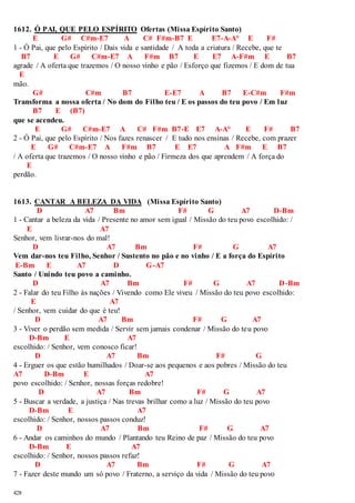 1612. Ó PAI, QUE PELO ESPÍRITO Ofertas (Missa Espírito Santo) 
428 
E G# C#m-E7 A C# F#m-B7 E E7-A-A° E F# 
1 - Ó Pai, que pelo Espírito / Dais vida e santidade / A toda a criatura / Recebe, que te 
B7 E G# C#m-E7 A F#m B7 E E7 A-F#m E B7 
agrade / A oferta que trazemos / O nosso vinho e pão / Esforço que fizemos / E dom de tua 
E 
mão. 
G# C#m B7 E-E7 A B7 E-C#m F#m 
Transforma a nossa oferta / No dom do Filho teu / E os passos do teu povo / Em luz 
B7 E (B7) 
que se acendeu. 
E G# C#m-E7 A C# F#m B7-E E7 A-A° E F# B7 
2 - Ó Pai, que pelo Espírito / Nos fazes renascer / E tudo nos ensinas / Recebe, com prazer 
E G# C#m-E7 A F#m B7 E E7 A F#m E B7 
/ A oferta que trazemos / O nosso vinho e pão / Firmeza dos que aprendem / A força do 
E 
perdão. 
1613. CANTAR A BELEZA DA VIDA (Missa Espírito Santo) 
D A7 Bm F# G A7 D-Bm 
1 - Cantar a beleza da vida / Presente no amor sem igual / Missão do teu povo escolhido: / 
E A7 
Senhor, vem livrar-nos do mal! 
D A7 Bm F# G A7 
Vem dar-nos teu Filho, Senhor / Sustento no pão e no vinho / E a força do Espírito 
E-Bm E A7 D G-A7 
Santo / Unindo teu povo a caminho. 
D A7 Bm F# G A7 D-Bm 
2 - Falar do teu Filho às nações / Vivendo como Ele viveu / Missão do teu povo escolhido: 
E A7 
/ Senhor, vem cuidar do que é teu! 
D A7 Bm F# G A7 
3 - Viver o perdão sem medida / Servir sem jamais condenar / Missão do teu povo 
D-Bm E A7 
escolhido: / Senhor, vem conosco ficar! 
D A7 Bm F# G 
4 - Erguer os que estão humilhados / Doar-se aos pequenos e aos pobres / Missão do teu 
A7 D-Bm E A7 
povo escolhido: / Senhor, nossas forças redobre! 
D A7 Bm F# G A7 
5 - Buscar a verdade, a justiça / Nas trevas brilhar como a luz / Missão do teu povo 
D-Bm E A7 
escolhido: / Senhor, nossos passos conduz! 
D A7 Bm F# G A7 
6 - Andar os caminhos do mundo / Plantando teu Reino de paz / Missão do teu povo 
D-Bm E A7 
escolhido: / Senhor, nossos passos refaz! 
D A7 Bm F# G A7 
7 - Fazer deste mundo um só povo / Fraterno, a serviço da vida / Missão do teu povo 
 