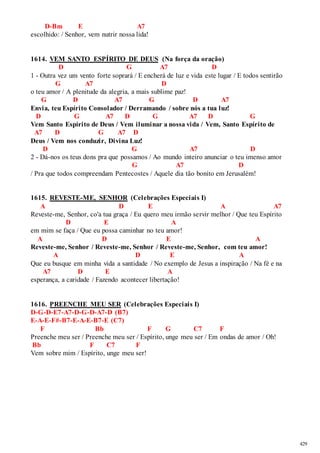 429 
D-Bm E A7 
escolhido: / Senhor, vem nutrir nossa lida! 
1614. VEM SANTO ESPÍRITO DE DEUS (Na força da oração) 
D G A7 D 
1 - Outra vez um vento forte soprará / E encherá de luz e vida este lugar / E todos sentirão 
G A7 D 
o teu amor / A plenitude da alegria, a mais sublime paz! 
G D A7 G D A7 
Envia, teu Espírito Consolador / Derramando / sobre nós a tua luz! 
D G A7 D G A7 D G 
Vem Santo Espírito de Deus / Vem iluminar a nossa vida / Vem, Santo Espírito de 
A7 D G A7 D 
Deus / Vem nos conduzir, Divina Luz! 
D G A7 D 
2 - Dá-nos os teus dons pra que possamos / Ao mundo inteiro anunciar o teu imenso amor 
G A7 D 
/ Pra que todos compreendam Pentecostes / Aquele dia tão bonito em Jerusalém! 
1615. REVESTE-ME, SENHOR (Celebrações Especiais I) 
A D E A A7 
Reveste-me, Senhor, co'a tua graça / Eu quero meu irmão servir melhor / Que teu Espírito 
D E A 
em mim se faça / Que eu possa caminhar no teu amor! 
A D E A 
Reveste-me, Senhor / Reveste-me, Senhor / Reveste-me, Senhor, com teu amor! 
A D E A 
Que eu busque em minha vida a santidade / No exemplo de Jesus a inspiração / Na fé e na 
A7 D E A 
esperança, a caridade / Fazendo acontecer libertação! 
1616. PREENCHE MEU SER (Celebrações Especiais I) 
D-G-D-E7-A7-D-G-D-A7-D (B7) 
E-A-E-F#-B7-E-A-E-B7-E (C7) 
F Bb F G C7 F 
Preenche meu ser / Preenche meu ser / Espírito, unge meu ser / Em ondas de amor / Oh! 
Bb F C7 F 
Vem sobre mim / Espírito, unge meu ser! 
 