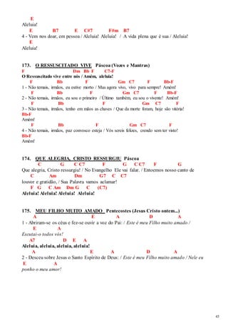43 
E 
Aleluia! 
E B7 E C#7 F#m B7 
4 - Vem nos doar, em pessoa / Aleluia! Aleluia! / A vida plena que é sua / Aleluia! 
E 
Aleluia! 
173. O RESSUSCITADO VIVE Páscoa (Vozes e Mantras) 
F Dm Bb F C7-F 
O Ressuscitado vive entre nós / Amém, aleluia! 
F Bb F Gm C7 F Bb-F 
1 - Não temais, irmãos, eu estive morto / Mas agora vivo, vivo para sempre! Amém! 
F Bb F Gm C7 F Bb-F 
2 - Não temais, irmãos, eu sou o primeiro / Último também, eu sou o vivente! Amém! 
F Bb F Gm C7 F 
3 - Não temais, irmãos, tenho em mãos as chaves / Que da morte foram, hoje são vitória! 
Bb-F 
Amém! 
F Bb F Gm C7 F 
4 - Não temais, irmãos, paz convosco esteja / Vós sereis felizes, crendo sem ter visto! 
Bb-F 
Amém! 
174. QUE ALEGRIA, CRISTO RESSURGIU Páscoa 
C G C C7 F G C C7 F G 
Que alegria, Cristo ressurgiu! / No Evangelho Ele vai falar. / Entoemos nosso canto de 
C Am Dm G7 C C7 
louvor e gratidão, / Sua Palavra vamos aclamar! 
F G C Am Dm G C (C7) 
Aleluia! Aleluia! Aleluia! Aleluia! 
175. MEU FILHO MUITO AMADO Pentecostes (Jesus Cristo ontem...) 
A E A D A 
1 - Abriram-se os céus e fez-se ouvir a voz do Pai: / Este é meu Filho muito amado / 
E A 
Escutai-o todos vós! 
A7 D E A 
Aleluia, aleluia, aleluia, aleluia! 
A E A D A 
2 - Desceu sobre Jesus o Santo Espírito de Deus: / Este é meu Filho muito amado / Nele eu 
E A 
ponho o meu amor! 
 