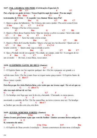 1617. PAI, A IGREJA VOS PEDE (Celebrações Especiais I) 
430 
F Bb C7 F F7 
Pai, a Igreja vos pede só isto: / Vosso Espírito aqui derramai / Pra me ungir 
Bb Bbm F C7 F 
testemunha de Cristo / E eu poder vos chamar Deus: meu Pai! 
A7 Dm G C7 Bb C7 
1 - Quero a graça da Sabedoria / Ter Ciência, não ouro e poder / Pra sorrir como Cristo 
F Dm G C7 F-C7-F 
sorria / Porque o Pai faz o lírio crescer. 
A7 Dm G C7 Bb 
2 - Quero o Dom desse Espírito forte / Que me ensina a sofrer e a cantar / Serei vida onde 
C7 F Dm G C7 F-C7-F 
o ódio é só morte / Serei luz onde a treva reinar. 
A7 Dm G C7 Bb 
3 - Quero o Dom do Conselho bendito / Quero a luz que nos faz discernir / Quem cair se 
C7 F Dm G C7 F-C7-F 
levante contrito / Quem amar siga a estrada a sorrir. 
A7 Dm G C7 Bb C7 
4 - Que a Piedade me dê em segredo / Na cidade, no campo, onde for / A coragem de ter 
F Dm G C7 F-C7-F 
um só medo: / De trair, ó meu Deus, vosso amor. 
1618. O ESPÍRITO SANTO DE DEUS (Juntos) 
C G7 F 
1 - O Espírito Santo me faz suportar qualquer dor / Ele faz o pequeno ser grande e o 
C F C 
sofrido mais forte / Ele faz o mais fraco se erguer numa graça maior / O Espírito Santo de 
G C Bb-C7 
Deus é amor e poder. 
F C 
Esta força que fez João Batista falar, este vento que me trouxe aqui / Eu só sei que eu 
G C (Bb-C7) 
não vou mais deixar de ser luz. 
G C G7 F 
2 - Eu bendigo este fogo que vem lá do céu, clareando / Clareando os meus passos, 
C F C 
mostrando o caminho do Pai / Ele faz maravilhas na terra e renova meu ser / Eu bendigo 
G C Bb-C7 
ao Senhor que me deu este céu, este dom. 
1619. JUNTOS SEREMOS FORTES (Juntos) 
A E7 F#m C#m D A 
Juntos iremos proclamar a paz que vem do Senhor / Juntos seremos fortes amigos de 
E7 A E 
fé, sementes do amor. 
A C#m F#m F#7 Bm 
1 - O Espírito de Deus em nós é revelação / Somos construtores de uma nova civilização 
 