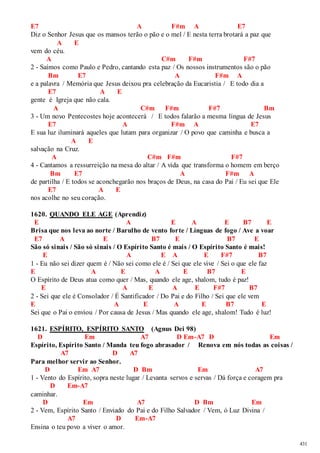 431 
E7 A F#m A E7 
Diz o Senhor Jesus que os mansos terão o pão e o mel / E nesta terra brotará a paz que 
A E 
vem do céu. 
A C#m F#m F#7 
2 - Saímos como Paulo e Pedro, cantando esta paz / Os nossos instrumentos são o pão 
Bm E7 A F#m A 
e a palavra / Memória que Jesus deixou pra celebração da Eucaristia / E todo dia a 
E7 A E 
gente é Igreja que não cala. 
A C#m F#m F#7 Bm 
3 - Um novo Pentecostes hoje acontecerá / E todos falarão a mesma língua de Jesus 
E7 A F#m A E7 
E sua luz iluminará aqueles que lutam para organizar / O povo que caminha e busca a 
A E 
salvação na Cruz. 
A C#m F#m F#7 
4 - Cantamos a ressurreição na mesa do altar / A vida que transforma o homem em berço 
Bm E7 A F#m A 
de partilha / E todos se aconchegarão nos braços de Deus, na casa do Pai / Eu sei que Ele 
E7 A E 
nos acolhe no seu coração. 
1620. QUANDO ELE AGE (Aprendiz) 
E A E A E B7 E 
Brisa que nos leva ao norte / Barulho de vento forte / Línguas de fogo / Ave a voar 
E7 A E B7 E B7 E 
São só sinais / São só sinais / O Espírito Santo é mais / O Espírito Santo é mais! 
E A E A E F#7 B7 
1 - Eu não sei dizer quem é / Não sei como ele é / Sei que ele vive / Sei o que ele faz 
E A E A E B7 E 
O Espírito de Deus atua como quer / Mas, quando ele age, shalom, tudo é paz! 
E A E A E F#7 B7 
2 - Sei que ele é Consolador / É Santificador / Do Pai e do Filho / Sei que ele vem 
E A E A E B7 E 
Sei que o Pai o enviou / Por causa de Jesus / Mas quando ele age, shalom! Tudo é luz! 
1621. ESPÍRITO, ESPÍRITO SANTO (Agnus Dei 98) 
D Em A7 D Em-A7 D Em 
Espírito, Espírito Santo / Manda teu fogo abrasador / Renova em nós todas as coisas / 
A7 D A7 
Para melhor servir ao Senhor. 
D Em A7 D Bm Em A7 
1 - Vento do Espírito, sopra neste lugar / Levanta servos e servas / Dá força e coragem pra 
D Em-A7 
caminhar. 
D Em A7 D Bm Em 
2 - Vem, Espírito Santo / Enviado do Pai e do Filho Salvador / Vem, ó Luz Divina / 
A7 D Em-A7 
Ensina o teu povo a viver o amor. 
 
